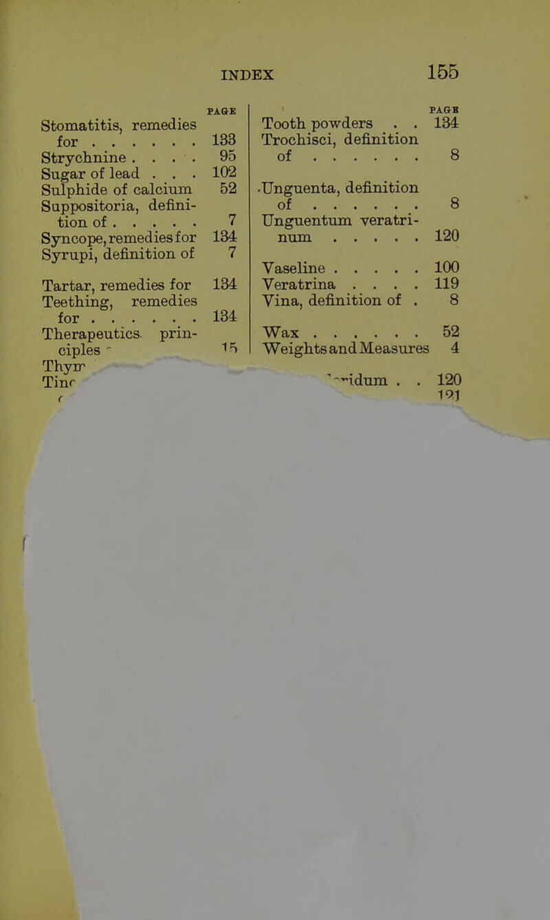 PAGE Stomatitis, remedies for 133 Strychnine .... 95 Sugar of lead . . . 102 Sulphide of calcium 52 Sappositoria, defini- tion of 7 Syncope, remed ies for 134 Syrupi, definition of 7 Tartar, remedies for 134 Teething, remedies for . 134 Therapeutics, prin- ciples - 15 Thyrr Tinr r Tooth powders . . 134 Trochisci, definition of 8 •Unguenta, definition of 8 Unguentum veratri- num 120 Vaseline 100 Veratrina .... 119 Vina, definition of . 8 Wax 52 Weights and Measures 4 idum . . 120 19.1