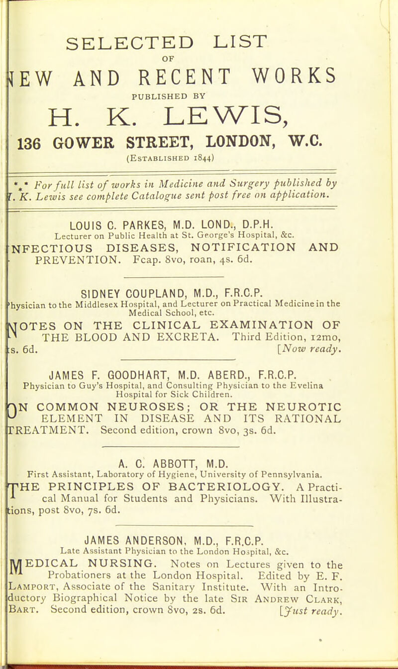 SELECTED LIST OF JEW AND RECENT WORKS PUBLISHED BY H. K. LEWIS, 136 GO WEE STREET, LONDON, W.C. (Established 1844) »* For full list of works in Medicine and Surgery published by I. K. Lewis see complete Catalogue sent post free on application. LOUIS C. PARKES, M.D. LOND., D.P.H. Lecturer on Public Health at St. George's Hospital, &c. NFECTIOUS DISEASES, NOTIFICATION AND PREVENTION. Fcap. 8vo, roan, 4s. 6d. SIDNEY COUPLAND, M.D., F.R.C.P. 'hysician to the Middlesex Hospital, and Lecturer on Practical Medicine in the Medical School, etc. VJOTES ON THE CLINICAL EXAMINATION OF * THE BLOOD AND EXCRETA. Third Edition, i2mo, s. 6d. [Now ready. JAMES F. GOODHART, M.D. ABERD., F.R.C.P. Physician to Guy's Hospital, and Consulting Physician to the Evelina Hospital for Sick Children. DN COMMON NEUROSES; OR THE NEUROTIC ELEMENT IN DISEASE AND ITS RATIONAL TREATMENT. Second edition, crown 8vo, 3s. 6d. A. C. ABBOTT, M.D. First Assistant, Laboratory of Hygiene, University of Pennsylvania. THE PRINCIPLES OF BACTERIOLOGY. A Practi- ■*• cal Manual for Students and Physicians. With Illustra- tions, post 8vo, 7s. 6d. JAMES ANDERSON, M.D., F.R.C.P. Late Assistant Physician to the London Hospital, &c. EDICAL NURSING. Notes on Lectures given to the Probationers at the London Hospital. Edited by E. F. Lamport, Associate of the Sanitary Institute. With an Intro- ductory Biographical Notice by the late Sir Andrew Clark, Bart. Second edition, crown 8vo, 2s. 6d. [.Just ready.