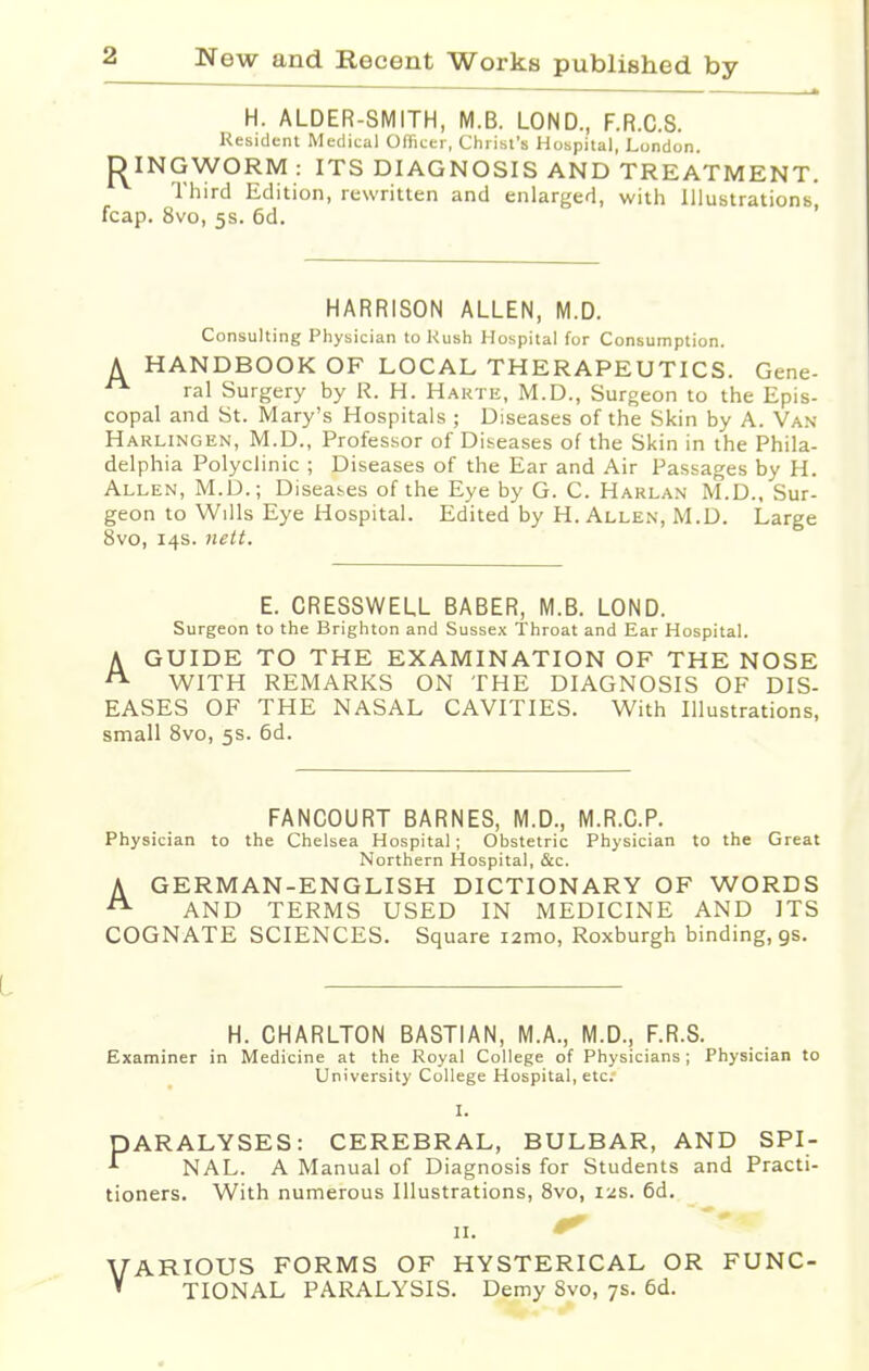 H. ALDER-SMITH, M.B. LOND., F.R.C.S. Resident Medical Officer, Christ's Hospital, London. D INGWORM : ITS DIAGNOSIS AND TREATMENT. Third Edition, rewritten and enlarged, with Illustrations, fcap. 8vo, 5s. 6d. HARRISON ALLEN, M.D. Consulting Physician to Rush Hospital for Consumption. A HANDBOOK OF LOCAL THERAPEUTICS. Gene- **■ ral Surgery by R. H. Haute, M.D., Surgeon to the Epis- copal and St. Mary's Hospitals ; Diseases of the Skin by A. Van Harlingen, M.D., Professor of Diseases of the Skin in the Phila- delphia Polyclinic ; Diseases of the Ear and Air Passages by H. Allen, M.D.; Diseases of the Eye by G. C. Harlan M.D., Sur- geon to Wills Eye Hospital. Edited by H.Allen, M.D. Large 8vo, 14s. nett. E. CRESSWELL BABER, M.B. LOND. Surgeon to the Brighton and Sussex Throat and Ear Hospital. A GUIDE TO THE EXAMINATION OF THE NOSE A WITH REMARKS ON THE DIAGNOSIS OF DIS- EASES OF THE NASAL CAVITIES. With Illustrations, small 8vo, 5s. 6d. FANCOURT BARNES, M.D., M.R.C.P. Physician to the Chelsea Hospital; Obstetric Physician to the Great Northern Hospital, &c. A GERMAN-ENGLISH DICTIONARY OF WORDS AND TERMS USED IN MEDICINE AND ITS COGNATE SCIENCES. Square i2mo, Roxburgh binding, gs. H. CHARLTON BASTIAN, M.A., M.D., F.R.S. Examiner in Medicine at the Royal College of Physicians; Physician to University College Hospital, etc I. PARALYSES: CEREBRAL, BULBAR, AND SPI- * NAL. A Manual of Diagnosis for Students and Practi- tioners. With numerous Illustrations, 8vo, 12s. 6d. 11. ^ VARIOUS FORMS OF HYSTERICAL OR FUNC- » TIONAL PARALYSIS. Demy 8vo, 7s. 6d.