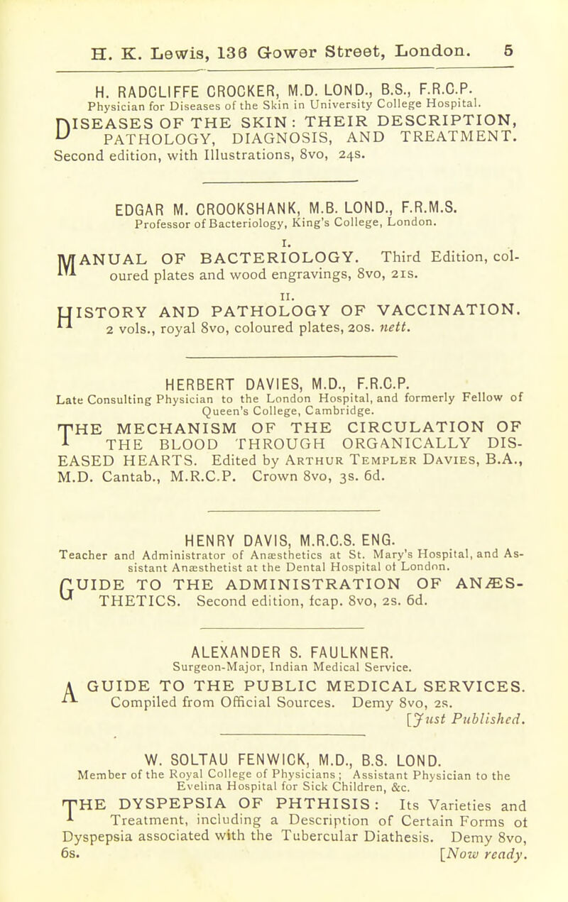 H. RADCLIFFE CROCKER, M.D. LOND., B.S., F.R.C.P. Physician for Diseases of the Skin in University College Hospital. ISEASES OF THE SKIN: THEIR DESCRIPTION, PATHOLOGY, DIAGNOSIS, AND TREATMENT. Second edition, with Illustrations, 8vo, 24s. D EDGAR M. CROOKSHANK, M.B. LOND., F.R.M.S. Professor of Bacteriology, King's College, London. I. ANUAL OF BACTERIOLOGY. Third Edition, col- oured plates and wood engravings, 8vo, 21s. 11. ISTORY AND PATHOLOGY OF VACCINATION. 2 vols., royal 8vo, coloured plates, 20s. nett. HERBERT DAVIES, M.D., F.R.C.P. Late Consulting Physician to the London Hospital, and formerly Fellow of Queen's College, Cambridge. HPHE MECHANISM OF THE CIRCULATION OF 1 THE BLOOD THROUGH ORGANICALLY DIS- EASED HEARTS. Edited by Arthur Templer Davies, B.A., M.D. Cantab., M.R.C.P. Crown 8vo, 3s. 6d. HENRY DAVIS, M.R.C.S. ENG. Teacher and Administrator of Anaesthetics at St. Mary's Hospital, and As- sistant Anaesthetist at the Dental Hospital ot London. ftUIDE TO THE ADMINISTRATION OF ANj*ES- U THETICS. Second edition, fcap. 8vo, 2s. 6d. A ALEXANDER S. FAULKNER. Surgeon-Major, Indian Medical Service. GUIDE TO THE PUBLIC MEDICAL SERVICES. Compiled from Official Sources. Demy 8vo, 2R. [Just Published. W. SOLTAU FENWICK, M.D., B.S. LOND. Member of the Royal College of Physicians ; Assistant Physician to the Evelina Hospital for Sick Children, &c. THE DYSPEPSIA OF PHTHISIS: Its Varieties and A Treatment, including a Description of Certain Forms ot Dyspepsia associated with the Tubercular Diathesis. Demy 8vo, 6s. [Now ready.