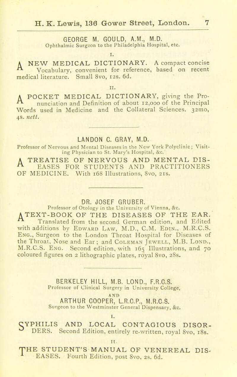 GEORGE M. GOULD, A.M., M.D. Ophthalmic Surgeon to the Philadelphia Hospital, etc. I. A NEW MEDICAL DICTIONARY. A compact concise  Vocabulary, convenient for reference, based on recent medical literature. Small 8vo, 12s. 6d. 11. APOCKET MEDICAL DICTIONARY, giving the Pro- nunciation and Definition of about 12,000 of the Principal Words used in Medicine and the Collateral Sciences. 320110, 4s. nett. LANDON C. GRAY, M.D. Professor of Nervous and Mental Diseases in the New York Polyclinic ; Visit- ing Physician to St. Mary's Hospital, &c. A TREATISE OF NERVOUS AND MENTAL DIS- A EASES FOR STUDENTS AND PRACTITIONERS OF MEDICINE. With 168 Illustrations, 8vo, 21s. DR. JOSEF GRUBER. Professor of Otology in the University of Vienna, &c. A TEXT-BOOK OF THE DISEASES OF THE EAR. Translated from the second German edition, and Edited with additions by Edward Law, M.D., CM. Edin., M.R.C.S. Eng., Surgeon to the London Throat Hospital for Diseases of the Throat, Nose and Ear; and Coleman Jewell, M.B. Lond., M.R.C.S. Eng. Second edition, with 165 Illustrations, and 70 coloured figures on 2 lithographic plates, royal 8vo, 28s. BERKELEY HILL, M.B. LOND., F.R.C.S. Professor of Clinical Surgery in University College, ARTHUR COOPER^lR.CP., M.R.C.S. Surgeon to the Westminster General Dispensary, &c. I. CYPHILIS AND LOCAL CONTAGIOUS DISOR- |J DERS. Second Edition, entirely re-written, royal 8vo, 18s. 11. THE STUDENT'S MANUAL OF VENEREAL DIS- EASES. Fourth Edition, post 8vo, 2s. 6d.