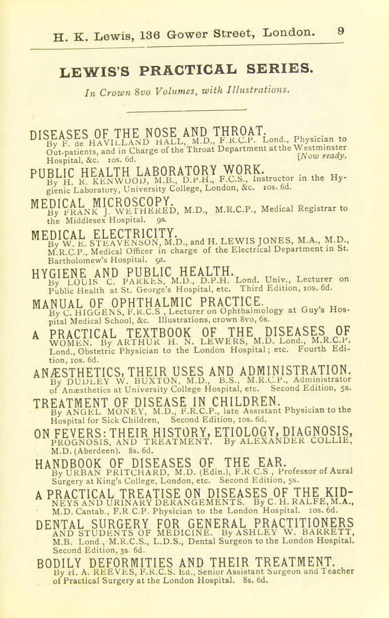 LEWIS'S PRACTICAL SERIES. In Crown Svo Volumes, with Illustrations. DISEASES OF THE NOSE AND THROAT. . . By F de HAVILLAND HALL, M.D., F.R.C.P. Lond Physician to Out-patients, and in Charge of the Throat Department at the Westminster Hospital, &c. ios. 6d. [Now ready. PUBLIC HEALTH LABORATORY WORK. . By H. K KENWOOD, M.B., D.P.H., F.C.S., Instructor in the Hy- gienic Laboratory, University College, London, &c. ios. 6d. MEByIFRAJNKjCWErHEKED, M.D., M.R.C.P., Medical Registrar to the Middlesex Hospital, gs, BWt STeIv™0NTM.D., and H. LEWIS JONES, M.A., M.D., M.R.C.P., Medical Officer in charge of the Electrical Department in St. Bartholomew's Hospital, gs. HYGIENE AND PUBLIC HEALTH. j tt . By LOUIS C. PARKES, M.D., D.P.H. Lond. Univ., Lecturer on Public Health at St. George's Hospital, etc. Third Edition, ios. 6d. MANUAL OF OPHTHALMIC PRACTICE , By C. HIGGENS, F.R.C.S , Lecturer on Ophthalmology at Guys Hos- pital Medical School, &c. Illustrations, crown 8vo, 6s. A PRACTICAL TEXTBOOK OF THE DISEASES OF WOMEN By ARTHUR H. N. LEWERS, M.D. Lond., M.R.C.P. Lond., Obstetric Physician to the London Hospital; etc. Fourth Edi- tion, ios. 6d. ANESTHETICS, THEIR USES AND ADMINISTRATION. By DUDLEY W. BUXTON, M.D., B.S., M.R.C.P., Administrator of Anaesthetics at University College Hospital, etc. Second Edition, 5s. TREATMENT OF DISEASE IN CHILDREN. u . . By ANGEL MONEY, M.D., F.R.C.P., late Assistant Physician to the Hospital for Sick Children, Second Edition, ios. 6d. ON FEVERS: THEIR HISTORY, ETIOLOGY, DIAGNOSIS, PROGNOSIS, AND TREATMENT. By ALEXANDER COLLIE, M.D. (Aberdeen). 8s. 6d. HANDBOOK OF DISEASES OF THE EAR. c rA , By URBAN PRITCHARD, M.D. (Edin.), F.R.C.S , Professor of Aural Surgery at King's College, London, etc. Second Edition, 5s. A PRACTICAL TREATISE ON DISEASES OF THE KID- NEYS AND URINARY DERANGEMENTS. By C. H. RALFE, M.A., M.D. Cantab., F.R.C.P. Physician to the London Hospital, ios. 6d. DENTAL SURGERY FOR GENERAL PRACTITIONERS AND STUDENTS OF MEDICINE. By ASHLEY W. BARRETT, M.B. Lond., M.R.C.S., L.D.S., Dental Surgeon to the London Hospital. Second Edition, 3s. 6d. BODILY DEFORMITIES AND THEIR TREATMENT. By ti. A. REEVES, F.R.C.S. Ed., Senior Assistant Surgeon and Teacher of Practical Surgery at the London Hospital. 8s. 6d.