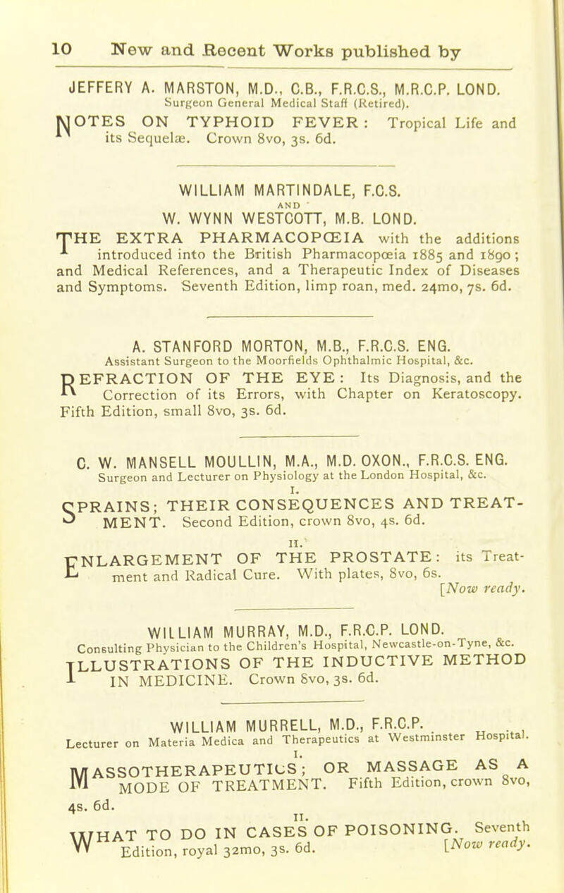 JEFFERY A. MARSTON, M.D., C.B., F.R.C.S., M.R.C.P. LOND. Surgeon General Medical Staff (Retired). MOTES ON TYPHOID FEVER: Tropical Life and its Sequela:. Crown 8vo, 3s. 6d. WILLIAM MARTINDALE, F.C.8. W. WYNN WESTCOTT, M.B. LOND. THE EXTRA PHARMACOPCEIA with the additions introduced into the British Pharmacopoeia 1885 and 1890; and Medical References, and a Therapeutic Index of Diseases and Symptoms. Seventh Edition, limp roan, med. 24mo, 7s. 6d. A. STANFORD MORTON, M.B., F.R.C.S. ENG. Assistant Surgeon to the Moorfields Ophthalmic Hospital, &c. REFRACTION OF THE EYE : Its Diagnosis, and the Correction of its Errors, with Chapter on Keratoscopy. Fifth Edition, small 8vo, 3s. 6d. C. W. MANSELL MOULLIN, M.A., M.D. OXON., F.R.C.S. ENG. Surgeon and Lecturer on Physiology at the London Hospital, &c. I. CPRAINS; THEIR CONSEQUENCES AND TREAT- ^ MENT. Second Edition, crown 8vo, 4s. 6d. II.1 ENLARGEMENT OF THE PROSTATE: its Treat- ment and Radical Cure. With plates, 8vo, 6s. [Now ready. WILLIAM MURRAY, M.D., F.R.C.P. LOND. Consulting Physician to the Children's Hospital, Newcastle-on-Tyne, &c. ILLUSTRATIONS OF THE INDUCTIVE METHOD J- IN MEDICINE. Crown 8vo, 3s. 6d. WILLIAM MURRELL, M.D., F.R.C.P. . Lecturer on Materia Medica and Therapeutics at Westminster Hospital. I. MASSOTHERAPEUTICS; OR MASSAGE AS A MODE OF TREATMENT. Fifth Edition, crown 8vo, 4s. 6d. WHAT TO DO IN CASES OF POISONING. Seventh W Editi0n) royal 3^0, 3s. 6d. [Now ready.