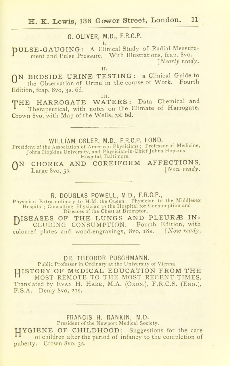 G. OLIVER, M.D., F.R.C.P. i. PULSE-GAUGING : A Clinical Study of Radial Measure- ment and Pulse Pressure. With Illustrations, fcap. 8vo. [Nearly ready. it. f\N BEDSIDE URINE TESTING: a Clinical Guide to ^ the Observation of Urine in the course of Work. Fourth Edition, fcap. 8vo, 3s. 6d. in. rTHE HARROGATE WATERS : Data Chemical and 1 Therapeutical, with notes on the Climate of Harrogate. Crown 8vo, with Map of the Wells, 3s. 6d. WILLIAM OSLER, M.D., F.R.C.P. LOND. President of the Association of American Physicians ; Professor of Medicine, Johns Hopkins University, and Physician-in-Chief Johns Hopkins Hospital, Baltimore. f|N CHOREA AND COREIFORM AFFECTIONS. U Large 8vo, 5s. [Now ready. R. DOUGLAS POWELL, M.D., F.R.C.P., Phvsician Extra-ordinary to H.M. the Queen ; Physician to the Middlesex ' Hospital; Consulting Physician to the Hospital for Consumption and Diseases of the Chest at Brompton. DISEASES OF THE LUNGS AND PLEURA IN- CLUDING CONSUMPTION. Fourth Edition, with coloured plates and wood-engravings, 8vo, 18s. [Now ready. DR. THEODOR PUSCHMANN. Public Professor in Ordinary at the University of Vienna. HISTORY OF MEDICAL EDUCATION FROM THE MOST REMOTE TO THE MOST RECENT TIMES. Translated by Evan H. Hare, M.A. (Oxon.), F.R.C.S. (Eng.), F.SA. Demy 8vo, 21s. FRANCIS H. RANKIN, M.D. President of the Newport Medical Society. UYGIENE OF CHILDHOOD: Suggestions for the care 1 ' ot children after the period of infancy to the completion of puberty. Crown 8vo, 3s.