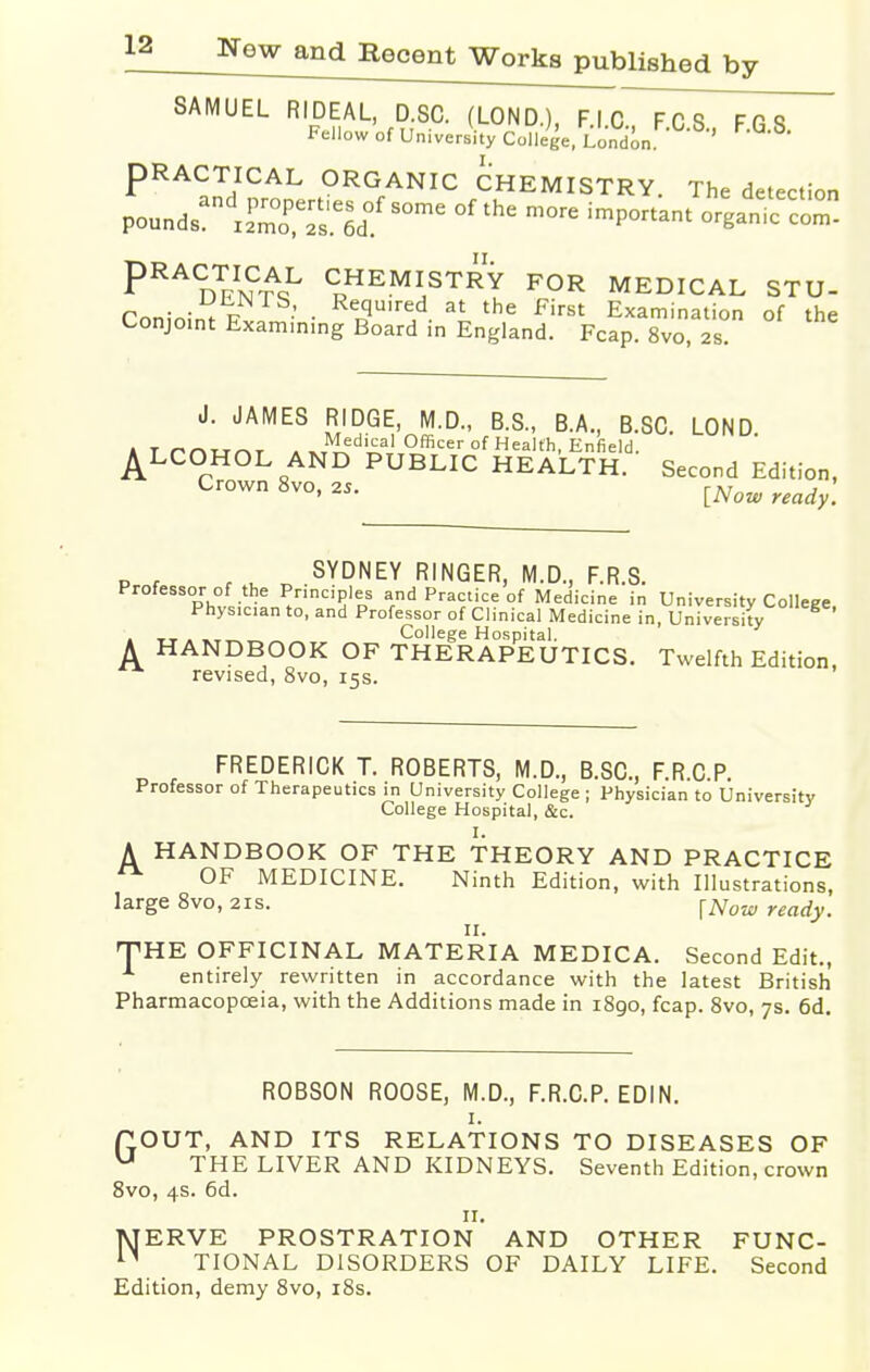 SAMUEL RIDEAL, D.SC. (LOND.), F.I.C FCS FGS Fellow of University College, London '  PRACTICAL ORGANIC CHEMISTRY. The detection PRAn^cL CHEMISTRY FOR MEDICAL STU- Coninir!; P •' • ReJ?u,rfld. at the First Examination of the Conjoint Examining Board in England. Fcap. 8vo 2s J. JAMES RIDGE, M.D., B.S., B.A., B.SC. LOND A T t~* f\i_r. ^d!£al °fficer°f Health, Enfield. ALCOHOL AND PUBLIC HEALTH. Second Edition, Crown 8vo, 25. [Now ready< SYDNEY RINGER, M.D., F.R.S. Professor of the Principles and Practice of Medicine in University College Physician to, and Professor of Clinical Medicine in, University tt.«t^„~ College Hospital. HANDBOOK OF THERAPEUTICS. Twelfth Edition, revised, 8vo, 15s. A FREDERICK T. ROBERTS, M.D., B.SC., F.R C P Professor of Therapeutics in University College ; Physician to University College Hospital, &c. I. A HANDBOOK OF THE THEORY AND PRACTICE OF MEDICINE. Ninth Edition, with Illustrations, large 8vo, 21s. fNow readyt 11. THE OFFICINAL MATERIA MEDICA. Second Edit., entirely rewritten in accordance with the latest British Pharmacopoeia, with the Additions made in 1890, fcap. 8vo, 7s. 6d. ROBSON ROOSE, M.D., F.R.C.P. EDIN. 1. P.OUT, AND ITS RELATIONS TO DISEASES OF u THE LIVER AND KIDNEYS. Seventh Edition, crown 8vo, 4s. 6d. H. MERVE PROSTRATION AND OTHER FUNC- n TIONAL DISORDERS OF DAILY LIFE. Second Edition, demy 8vo, 18s.