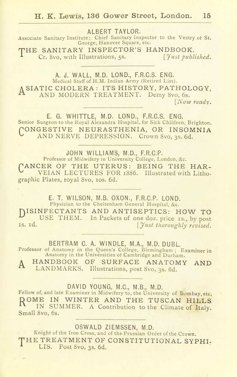 ALBERT TAYLOR. Associate Sanitary Institute; Chief Sanitary Inspector to the Vestry ot St. George, Hanover Square, etc. THE SANITARY INSPECTOR'S HANDBOOK. Cr. 8vo, with Illustrations, 5s. [fust published. A. J. WALL, M.D. LOND., F.R.C.S. ENG. Medical Staff of H.M. Indian Army (Retired List). A SIATIC CHOLERA : ITS HISTORY, PATHOLOGY, A AND MODERN TREATMENT. Demy 8vo, 6s. [Now ready. E. G. WHITTLE, M.D. LOND., F.R.C.S. ENG. Senior Surgeon to the Royal Alexandra Hospital, for Sick Children, Brighton. PONGESTIVE NEURASTHENIA, OR INSOMNIA u AND NERVE DEPRESSION. Crown 8vo, 3s. 6d. JOHN WILLIAMS, M.D., F.R.C.P. Professor of Midwifery in University College, London, &c. fANCER OF THE UTERUS: BEING THE HAR- ^ VEIAN LECTURES FOR 1886. Illustrated with Litho- graphic Plates, royal 8vo, 10s. 6d. E. T. WILSON, M.B. OXON., F.R.C.P. LOND. Physician to the Cheltenham General Hospital, &c. ISINFECTANTS AND ANTISEPTICS: HOW TO USE THEM. In Packets of one doz. price is., by post is. id. [Just thoroughly revised. D BERTRAM C. A. WINDLE, M.A., M.D. DUBL. Professor of Anatomy in the Queen's College, Birmingham ; Examiner in Anatomy in the Universities of Cambridge and Durham. A HANDBOOK OF SURFACE ANATOMY AND LANDMARKS. Illustrations, post 8vo, 3s. 6d. DAVID YOUNG, M.C., M.B., M.D. Fellow of, and late Examiner in Midwifery to, the University of Bombay, etc. DOME IN WINTER AND THE TUSCAN HILLS 1V IN SUMMER. A Contribution to the Climate of Italy. Small 8vo, 6s. OSWALD ZIEMSSEN, M.D. Knight of the Iron Cross, and of the Prussian Order of the Crown. 'HE TREATMENT OF CONSTITUTIONAL SYPHI- LIS. Post 8vo, 3s. 6d.