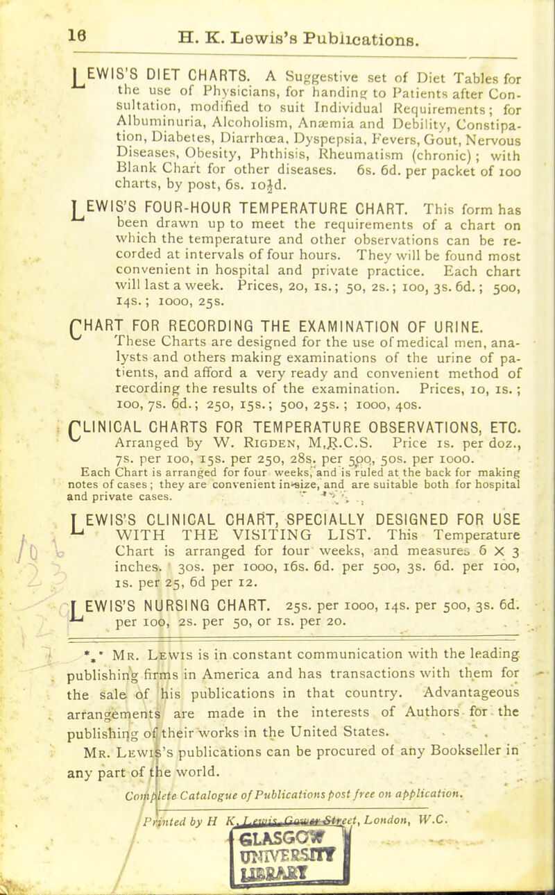 / LEWIS'S DIET CHARTS. A Suggestive set of Diet Tables for the use of Physicians, for handing to Patients after Con- sultation, modified to suit Individual Requirements; for Albuminuria, Alcoholism, Ansemia and Debility, Constipa- tion, Diabetes, Diarrhoea, Dyspepsia, Fevers, Gout, Nervous Diseases, Obesity, Phthisis, Rheumatism (chronic) ; with Blank Chart for other diseases. 6s. 6d. per packet of 100 charts, by post, 6s. iojd. LEWIS'S FOUR-HOUR TEMPERATURE CHART. This form has been drawn up to meet the requirements of a chart on which the temperature and other observations can be re- corded at intervals of four hours. They will be found most convenient in hospital and private practice. Each chart will last a week. Prices, 20, is.; 50, 2s.; 100, 3s. 6d.; 500, 14s.; 1000, 25s. CHART FOR RECORDING THE EXAMINATION OF URINE. These Charts are designed for the use of medical men, ana- lysts and others making examinations of the urine of pa- tients, and afford a very ready and convenient method of recording the results of the examination. Prices, 10, is.; 100, 7s. 6d.; 250, 15s.; 500, 25s.; 1000, 40s. fLINICAL CHARTS FOR TEMPERATURE OBSERVATIONS, ETC ^ Arranged by W. Rigden, M.JJ.C.S. Price is. per doz., 7s. per 100, 15s. per 250, 28s. per 5pq, 50s. per 1000. Each Chart is arranged for four weeks.'and is ruled at the back for making notes of cases ; they are convenient incize, and are suitable both for hospital and private cases. '■ 'J ■'. ., T EWIS'S CLINICAL CHART, SPECIALLY DESIGNED FOR USE u WITH THE VISITING LIST. This Temperature Chart is arranged for lour weeks, and measure^ 6X3 inches. 30s. per iooo, 16s. 6d. per 500, 3s. 6d. per 100, is. per 25, 6d per 12. [ EWIS'S NURSING CHART. 25s. per 1000, 14s. per 500, 3s. 6d. ** per 100, 2s. per 50, or is. per 20. •„* Mr. Lewis is in constant communication with the leading publishing firms in America and has transactions with them for the sale of his publications in that country. Advantageous arrangements are made in the interests of Authors for the publishing of their works in the United States. Mr. Lewhs's publications can be procured of any Bookseller in any part of the world. Complete Catalogue of Publications post free on application. Printed by H ^^jUti^''^**!' ' n'1nn W.C. [GLASGOW UHIVTRSflT