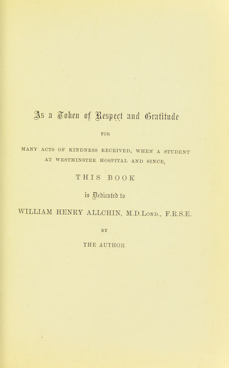 gfi K ioljcn of lUfij^jjft and 6ratitiuk FOE MANY ACTS OF KINDNESS RECEIVED, WHEN A STUDENT AT WESTMINSTER HOSPITAL AND SINCE, THIS BOOK is §ltbitalDi) to WILLIAM HENET ALLCHIN, M.D.Lond., F.E.S.E. BY THE AUTHOR