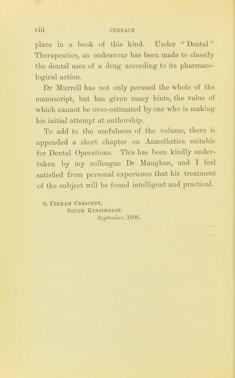 Viii PEEPACB place in a book of this kind. Under  Dental Therapeutics^ an endeavour lias been made to classify tlie dental uses of a drug according to its pharmaco- logical action. Dr Murrell has not only perused the whole of the manuscript, but has given many hints, the value of which cannot be over-estimated by one who is making his initial attempt at authorship. To add to the usefulness of the volume, there is appended a short chapter on Angesthetics suitable for Dental Operations. This has been kindly under- taken by my colleague Dr Maughan, and I feel satisfied from personal experience that his treatment of the subject will be found intelligent and practical. 6, Pelham Ceescekt, SouTK Kensington. Sepiemier, 1896.