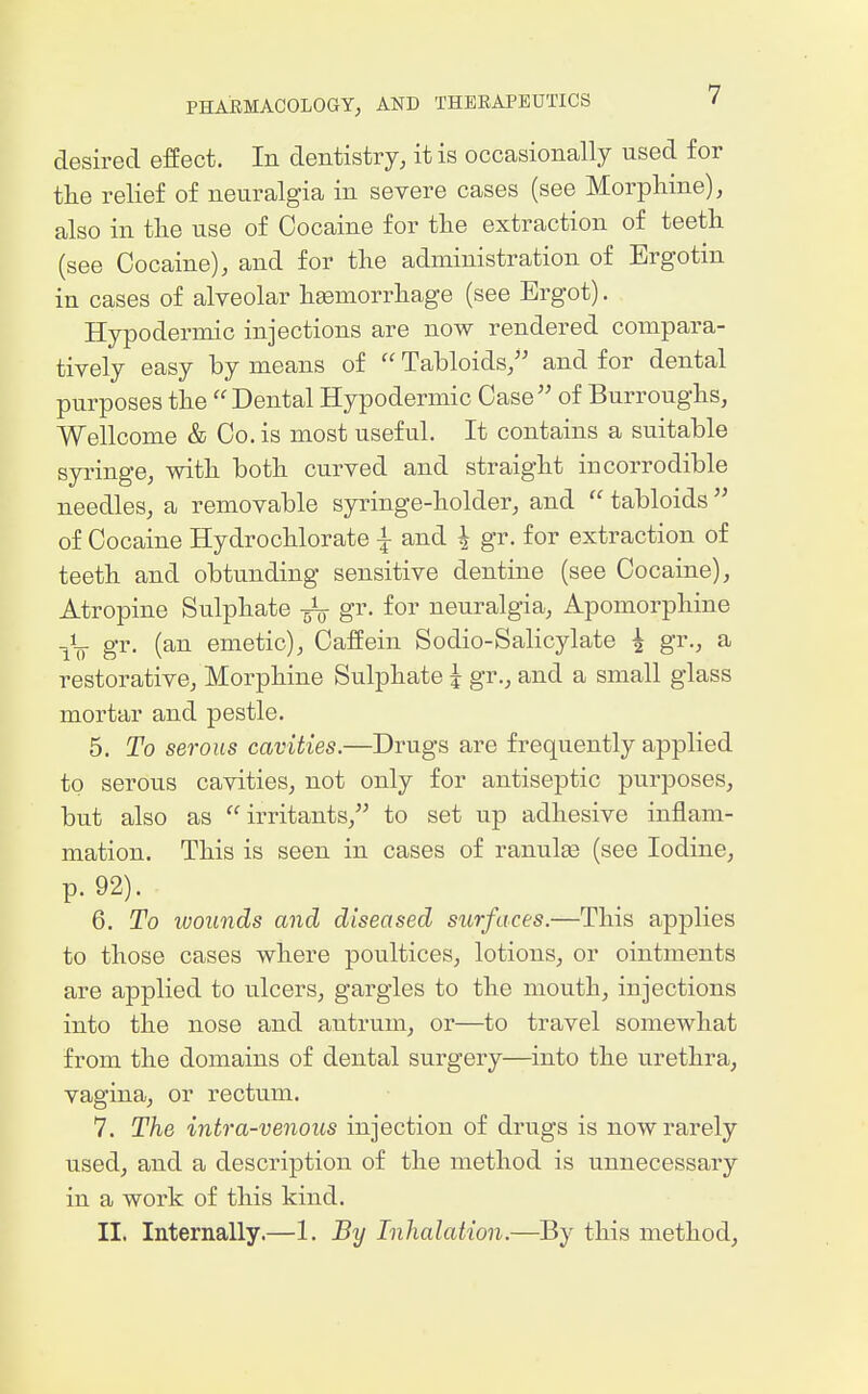 desired effect. In dentistry, it is occasionally used for the relief of neuralgia in severe cases (see Morphine), also in the use of Cocaine for the extraction of teeth (see Cocaine), and for the administration of Ergotin in cases of alveolar haemorrhage (see Ergot). Hypodermic injections are now rendered compara- tively easy by means of  Tabloids, and for dental purposes the Dental Hypodermic Case of Burroughs, Wellcome & Co. is most useful. It contains a suitable syringe, with both curved and straight incorrodible needles, a removable syringe-holder, and  tabloids  of Cocaine Hydrochlorate ^ and \ gr. for extraction of teeth and obtunding sensitive dentine (see Cocaine), Atropine Sulphate gr. for neuralgia, Apomorphine iV 8'i'- (^^ emetic), Caffein Sodio-Salicylate ^ gr., a restorative, Morphine Sulphate | gr., and a small glass mortar and pestle. 5. To serous cavities.—Drugs are frequently applied to serous cavities, not only for antiseptic purposes, but also as irritants, to set up adhesive inflam- mation. This is seen in cases of ranulee (see Iodine, p. 92). 6. To ivounds and diseased surfaces.—This applies to those cases where poultices, lotions, or ointments are applied to ulcers, gargles to the mouth, injections into the nose and antrum, or—to travel somewhat from the domains of dental surgery—into the urethra, vagina, or rectum. 7. The intra-venous injection of drugs is now rarely used, and a description of the method is unnecessary in a work of this kind. II. Internally.—1. By Inhalation.—By this method,