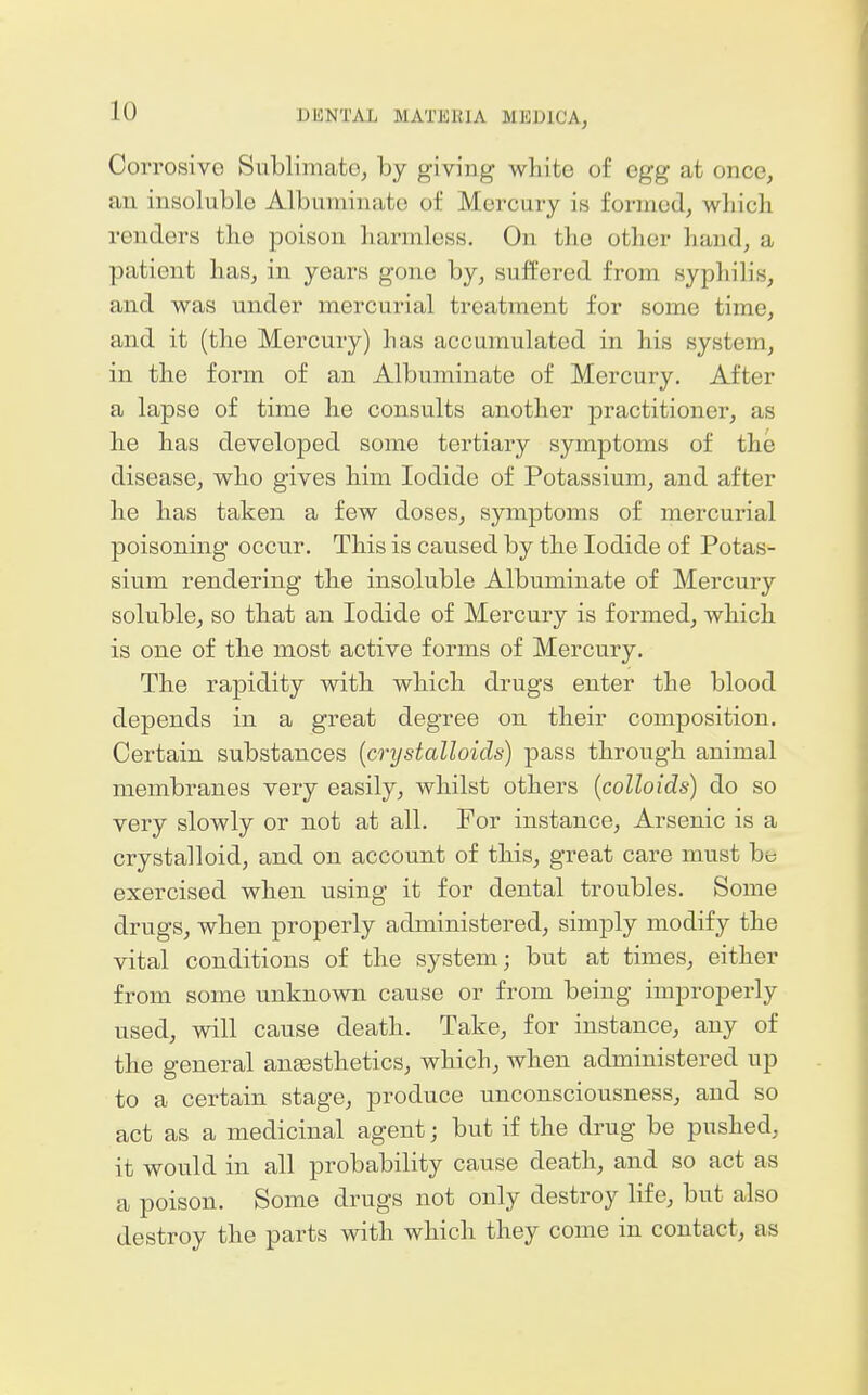 Corrosive Sublimate, by giving white of egg at once, an insoluble Albuminate of Mercury is formed, which renders the poison harmless. On the other hand, a patient has, in years gone by, suffered from syphilis, and was under mercurial treatment for some time, and it (the Mercury) has accumulated in his system, in the form of an Albuminate of Mercury, After a lapse of time he consults another practitioner, as he has developed some tertiary symptoms of the disease, who gives him Iodide of Potassium, and after he has taken a few doses, symptoms of mercurial poisoning occur. This is caused by the Iodide of Potas- sium rendering the insoluble Albuminate of Mercury soluble, so that an Iodide of Mercury is formed, which is one of the most active forms of Mercury. The rapidity with which drugs enter the blood depends in a great degree on their composition. Certain substances (crystalloids) pass through animal membranes very easily, whilst others {colloids) do so very slowly or not at all. For instance, Arsenic is a crystalloid, and on account of this, great care must be exercised when using it for dental troubles. Some drugs, when properly administered, simply modify the vital conditions of the system; but at times, either from some unknown cause or from being improperly used, will cause death. Take, for instance, any of the general angesthetics, which, when administered up to a certain stage, produce unconsciousness, and so act as a medicinal agent; but if the drug be pushed, it would in all probability cause death, and so act as a poison. Some drugs not only destroy life, but also destroy the parts with which they come in contact, as