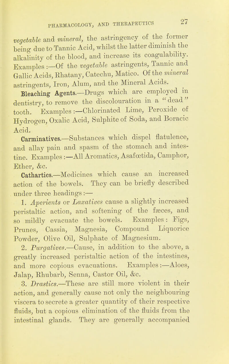 vegetable and mineral, the astringency of tlie former being due to Tannic Acid, whilst the latter dimmish the alkalinity of the blood, and increase its coagulability. Examples :—Of the vegetable astringents, Tannic and Gallic Acids, Rhatany, Catechu, Matico. Of the mineral astringents, Iron, Alum, and the Mineral Acids. Bleaching Agents.—Drugs which are employed in dentistry, to remove the discolouration in a  dead tooth. Examples :—Chlorinated Lime, Peroxide of Hydrogen, OxaHc Acid, Sulphite of Soda, and Boracic Acid. Carminatives.—Substances which dispel flatulence, and allay pain and spasm of the stomach and intes- tine. Examples:—All Aromatics, Asafoetida, Camphor, Ether, &c. Cathartics.—Medicines which cause an increased action of the bowels. They can be briefly described vinder three headings :— 1. Aperients or Laxatives cause a slightly increased peristaltic action, and softening of the fasces, and so mildly evacuate the bowels. Examples: Figs, Prunes, Cassia, Magnesia, Compound Liquorice Powder, Olive Oil, Sulphate of Magnesium. 2. Purgatives.—Cause, in addition to the above, a greatly increased peristaltic action of the intestines, and more copious evacuations. Examples :—Aloes, Jalap, Rhubarb, Senna, Castor Oil, &c. 3. Drastics.—These are still more violent in their action, and generally cause not only the neighbouring viscera to secrete a greater quantity of their respective fluids, but a copious elimination of the fluids from the intestinal glands. They are generally accompanied