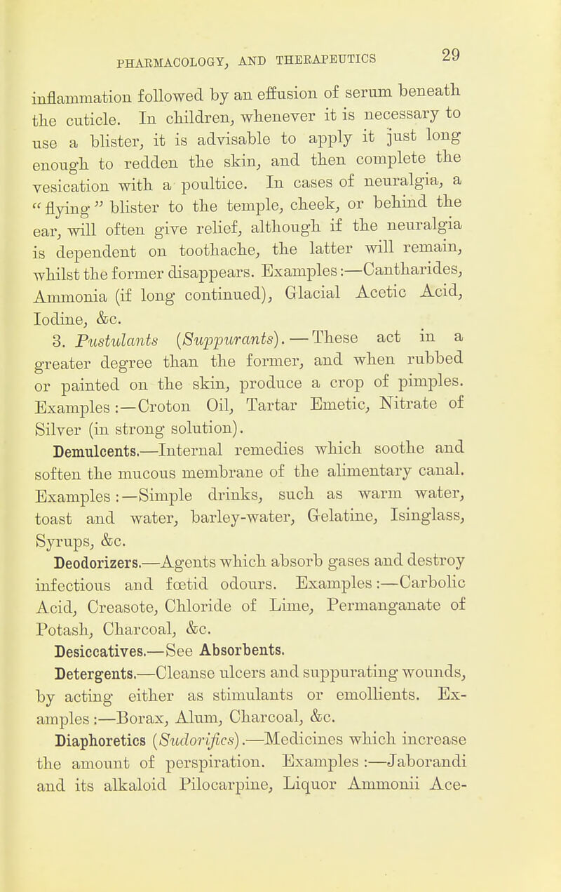 inflammation followed by an effusion of serum beneath the cuticle. In cliildren, whenever it is necessary to nse a blister, it is advisable to apply it pst long enough to redden the skin, and then complete the vesication with a poultice. In cases of neuralgia, a  flying  blister to the temple, cheek, or behind the ear, will often give relief, although if the neuralgia is dependent on toothache, the latter will remain, whilst the former disappears. Examples:—Cantharides, Anmionia (if long continued). Glacial Acetic Acid, Iodine, &c. 3. Pustulants {Suppurants). —These act in a greater degree than the former, and when rubbed or painted on the skin, produce a crop of pimples. Examples :—Oroton Oil, Tartar Emetic, Nitrate of Silver (in strong solution). Demulcents.—Internal remedies which soothe and soften the mucous membrane of the aHmentary canal. Examples:—Simple drinks, such as warm water, toast and water, barley-water. Gelatine, Isinglass, Syrups, &c. Deodorizers.—Agents which absorb gases and destroy infectious and foetid odours. Examples:—Oarbolic Acid, Creasote, Ohloride of Lime, Permanganate of Potash, Oharcoal, &c. Desiccatives.—See Absorbents. Detergents.—Oleanse ulcers and suppurating wounds, by acting either as stimulants or emollients. Ex- amples :—Borax, Alum, Oharcoal, &c. Diaphoretics {Sudorifics).—Medicines which increase the amount of perspiration. Examples :—Jaborandi and its alkaloid Pilocarpine, Liquor Ammonii Ace-