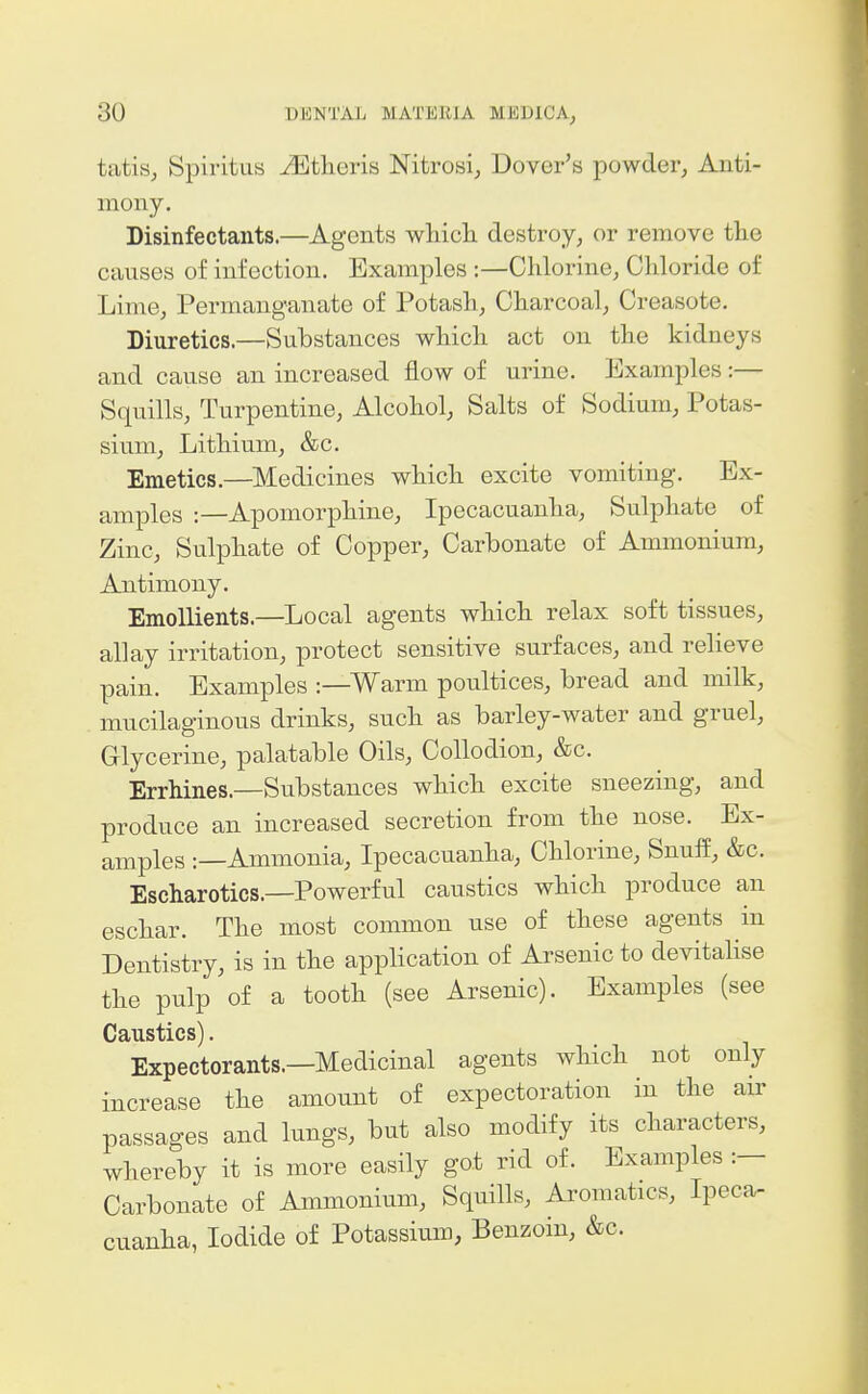 tatis, Spiritus JEtlieris Nitrosi^ Dover's powder^ Anti- mony. Disinfectants.—Agents wliicli destroy, or remove the causes of infection. Examples :—Clilorine, Cliloride of Lime, Permanganate of Potasli, Charcoal, Oreasote. Diuretics.—Substances which act on the kidneys and cause an increased flow of urine. Examples :— Squills, Turpentine, Alcohol, Salts of Sodium, Potas- sium, Lithium, &c. Emetics.—Medicines which excite vomiting. Ex- amples :—Apomorphine, Ipecacuanha, Sulphate of Zinc, Sulphate of Copper, Carbonate of Ammonium, Antimony. Emollients.—Local agents which relax soft tissues, allay irritation, protect sensitive surfaces, and relieve pain. Examples :—Warm poultices, bread and milk, mucilaginous drinks, such as barley-water and gruel, Glycerine, palatable Oils, Collodion, &c. ErrMnes.—Substances which excite sneezing, and produce an increased secretion from the nose. Ex- amples :—Ammonia, Ipecacuanha, Chlorine, Snuff, &c. Escharotics.—Powerful caustics which produce an eschar. The most common use of these agents in Dentistry, is in the apphcation of Arsenic to devitaUse the pulp of a tooth (see Arsenic). Examples (see Caustics). Expectorants.—Medicinal agents which not only increase the amount of expectoration in the air passages and lungs, but also modify its characters, whereby it is more easily got rid of. Examples :— Carbonate of Ammonium, Squills, Aromatics, Ipeca- cuanha, Iodide of Potassium, Benzoin, &c.