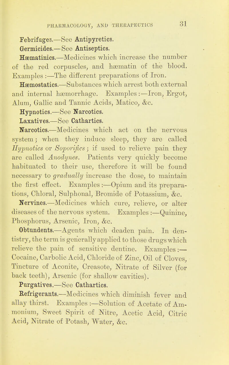 Febrifages.—See Antipyretics. Germicides.—See Antiseptics. Hsematinics.—Medicines wMch increase the number of tlie red corpuscles, and hgematin of the blood. Examples :—Tbe different preparations of Iron. Haemostatics.—Substances whicli arrest both, external and internal hgemorrhage. Examples : —Iron_, Ergot, Alum, Gallic and Tannic Acids, Matico, &c. Hypnotics.—See Narcotics. Laxatives.—See Cathartics. Narcotics.—Medicines which act on the nervous system; when they induce sleep, they are called Hypnotics or Soporifics; if used to relieve pain they are called Anodynes. Patients very quickly become habituated to their use, therefore it will be found necessary to gradually increase the dose, to maintain the first effect. Examples :—Opium and its prepara- tions. Chloral, Sulphonal, Bromide of Potassium, &c. Nervines.—Medicines which cure, relieve, or alter diseases of the nervous system. Examples :—Quinine, Phosphorus, Arsenic, Iron, &c. Obtundents.—Agents which deaden pain. In den- tistry, the term is generally applied to those drugs which relieve the pain of sensitive dentine. Examples:— Cocaine, Carbolic Acid, Chloride of Zinc, Oil of Cloves, Tincture of Aconite, Creasote, Nitrate of Silver (for back teeth). Arsenic (for shallow cavities). Purgatives.—See Cathartics. Refrigerants.—Medicines which diminish fever and allay thirst. Examples :—Solution of Acetate of Am- monium, Sweet Spirit of Nitre, Acetic Acid, Citric Acid, Nitrate of Potash, Water, &c.