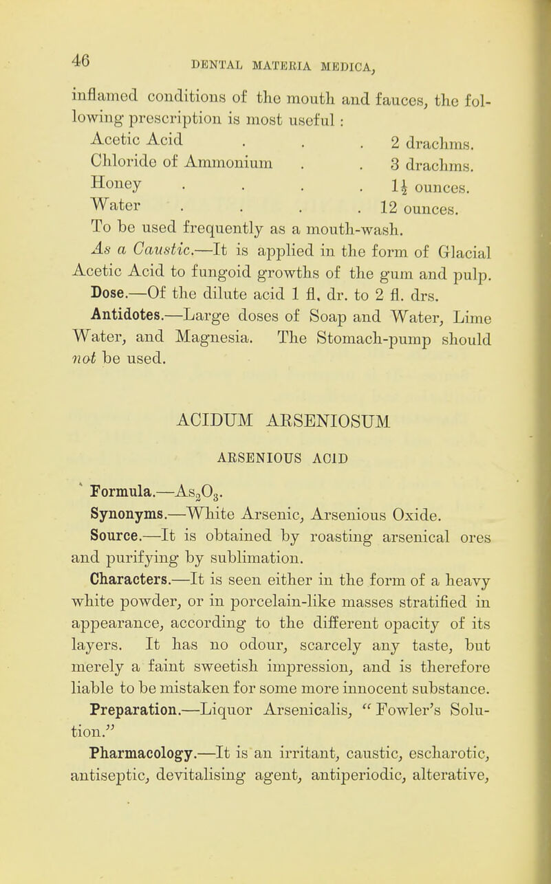 inflamed conditions of the mouth and fauces, the fol- lowing prescription is most useful: Acetic Acid . . .2 drachms. Chloride of Ammonium . . 3 drachms. Honey . . . • U ounces. Water . . . .12 ounces. To be used frequently as a mouth-wash. As a Caustic.—It is applied in the form of Glacial Acetic Acid to fungoid growths of the gum and pulp. Dose.—Of the dilute acid 1 fl, dr. to 2 fl. drs. Antidotes.—Large doses of Soap and Water, Lime Water, and Magnesia. The Stomach-pump should nat be used. ACIDUM ARSENIOSUM ARSENIOUS AOID ' Formula.—AsgOg. Synonyms.—White Arsenic, Arsenious Oxide. Source.—It is obtained by roasting arsenical ores and purifying by sublimation. Characters.—It is seen either in the form of a heavy white powder, or in porcelain-like masses stratified in appearance, according to the different opacity of its layers. It has no odour, scarcely any taste, but merely a faint sweetish impression, and is therefore liable to be mistaken for some more innocent substance. Preparation.—Liquor Arseuicalis,  Fowler's Solu- tion. Pharmacology.—It is an irritant, caustic, escharotic, antiseptic, devitalising agent, antiperiodic, alterative.