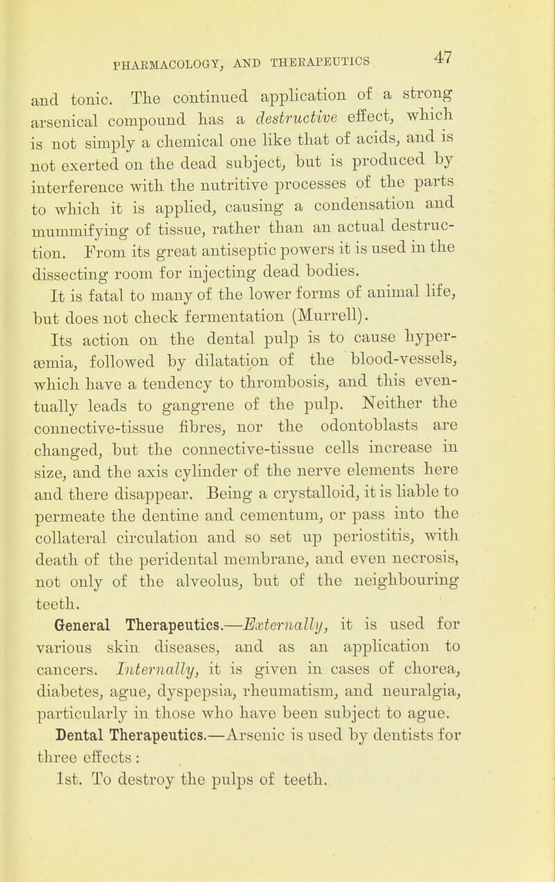 and tonic. The continued application of a strong arsenical compound has a destructive effect, which is not simply a chemical one like that of acids, and is not exerted on the dead subject, but is produced by interference with the nutritive processes of the parts to which it is applied, causing a condensation and mummifying of tissue, rather than an actual destruc- tion. From its great antiseptic powers it is used in the dissecting room for injecting dead bodies. It is fatal to many of the lower forms of animal life, but does not check fermentation (Murrell). Its action on the dental pulp is to cause hyper- Eemia, followed by dilatation of the blood-vessels, which have a tendency to thrombosis, and this even- tually leads to gangrene of the pulp. Neither the connective-tissue fibres, nor the odontoblasts are changed, but the connective-tissue cells increase in size, and the axis cylinder of the nerve elements here and there disappear. Being a crystalloid, it is liable to permeate the dentine and cementum, or pass into the collateral circulation and so set up periostitis, with death of the peridental membrane, and even necrosis, not only of the alveolus, but of the neighbouring- teeth. General Therapeutics.—Bxternally, it is used for various skin diseases, and as an application to cancers. Internally, it is given in cases of chorea, diabetes, ague, dyspepsia, rheumatism, and neuralgia, particularly in those who have been subject to ague. Dental Therapeutics.—Arsenic is used by dentists for three effects: 1st. To destroy the pulps of teeth.