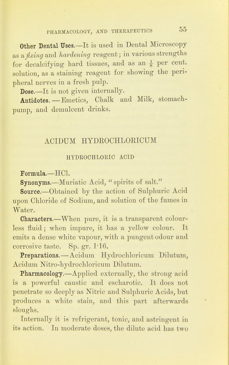 Other Dental Uses.—It is used in Dental Microscopy as £i fixing and hardening reagent; in various strengths for decalcifying hard tissues, and as an -i- per cent, solution, as a staining reagent for showing the peri- pheral nerves in a fresh pulp. Dose.—It is not given internally. Antidotes.—Emetics, Chalk and Milk, stomach- pump, and demulcent drinks. AOIDUM HYDROCHLOEICUM HTDROOHLORIO ACID Formula.—HCl. Synonyms.—Muriatic Acid,  spirits of salt. Source.—Obtained by the action of Sulphuric Acid upon Chloi-ide of Sodium, and solution of the fumes in Water. Characters.—When pure, it is a transparent colour- less fluid; when impure, it has a yellow colour. It emits a dense white vapour, with a pungent odour and corrosive taste. Sp. gr. ri6. Preparations.—Acidum Hydrochloricum Dilutum, Acidum Nitro-hydrochloricum Dilutum. Pharmacology.—Applied externally, the strong acid is a powerful caustic and escharotic. It does not penetrate so deeply as Nitric and Sulphuric Acids, but produces a white stain, and this part afterwards sloughs. Internally it is refrigerant, tonic, and astringent in its action. In moderate doses, the dilute acid has two