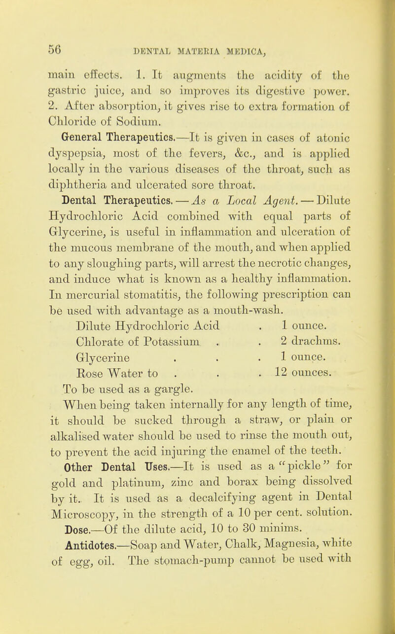 main effects. 1. It augments the acidity of the gastric juicej and so improves its digestive power, 2. After absorption, it gives rise to extra formation of Cliloride of Sodium. General Therapeutics.—It is given in cases of atonic dyspepsia, most of the fevers, &c., and is applied locally in the various diseases of the throat, such as diphtheria and ulcerated sore throat. Dental Therapeutics. — As a Local Agent. — Dilute Hydrochloric Acid combined with equal parts of Grlycerine, is useful in inflammation and ulceration of the mucous membrane of the mouth, and when applied to any sloughing parts, will arrest the necrotic changes, and induce what is known as a healthy inflammation. In mercurial stomatitis, the following prescription can be used with advantage as a mouth-wash. Dilute Hydrochloric Acid . 1 ounce. Chlorate of Potassium . . 2 drachms. Glycerine . . .1 ounce. Eose Water to . . .12 ounces. To be used as a gargle. When being taken internally for any length of time, it should be sucked through a straw, or plain or alkalised water should be used to rinse the mouth out, to prevent the acid injuring the enamel of the teeth. Other Dental Uses.—It is used as a  pickle for gold and platinum, zinc and borax being dissolved by it. It is used as a decalcifying agent in Dental Microscopy, in the strength of a 10 per cent, solution. Dose.—Of the dilute acid, 10 to 30 minims. Antidotes.—Soap and Water, Chalk, Magnesia, white of egg, oil. The stomach-pump cannot be used with