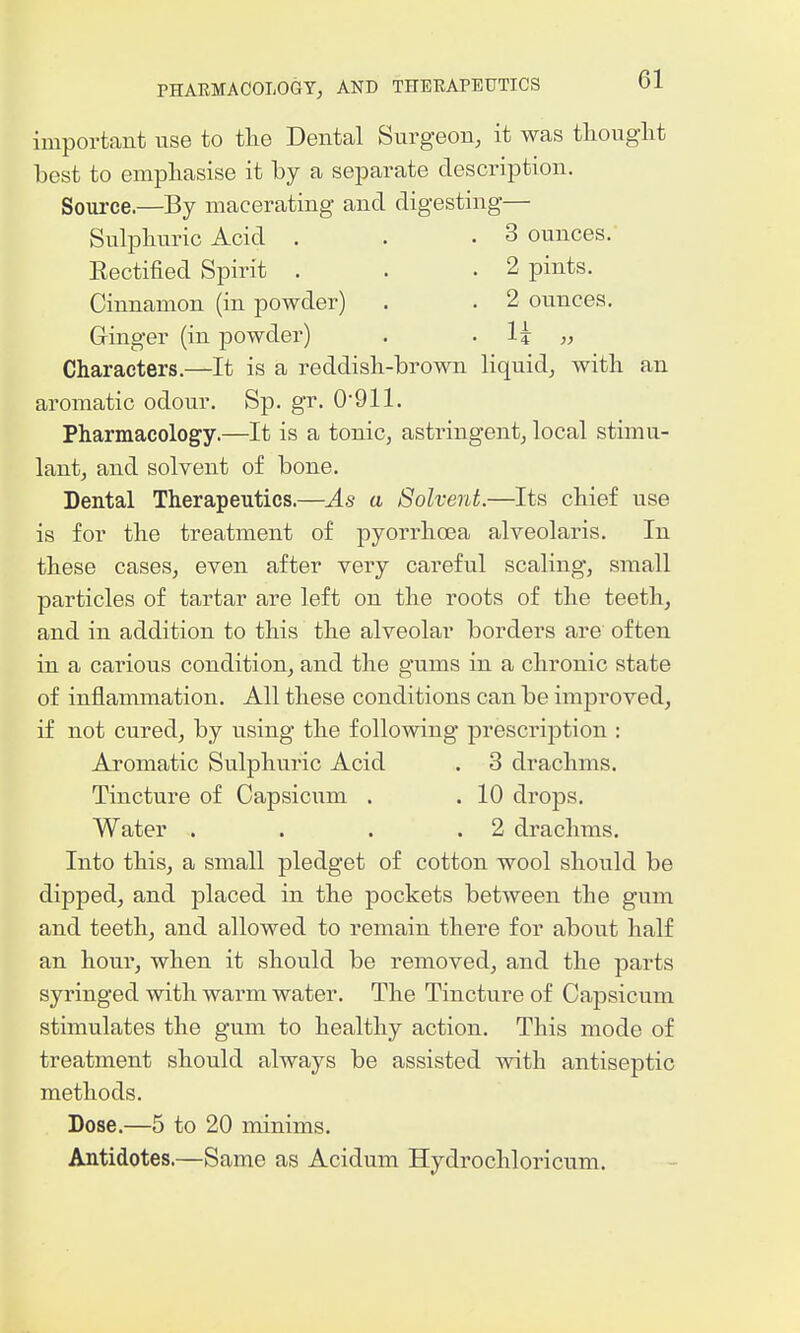 important use to tlie Dental Surgeon, it was thought best to emphasise it by a separate description. Source.—By macerating and digesting— Sulphuric Acid . . .3 ounces. Rectified Spirit . . .2 pints. Cinnamon (in powder) . . 2 ounces. Ginger (in powder) . . 1^ „ Characters.—It is a reddish-brown liquid, with an aromatic odour. Sp. gr. 0'911. Pharmacology.—It is a tonic, astringent, local stimu- lant, and solvent of bone. Dental Therapeutics.—As a Solvent.—Its chief use is for the treatment of pyorrhoea alveolaris. In these cases, even after very careful scaling, small particles of tartar are left on the roots of the teeth, and in addition to this the alveolar borders are often in a carious condition, and the gums in a chronic state of inflammation. All these conditions can be improved, if not cured, by using the following prescription : Aromatic Sulphuric Acid . 3 drachms. Tincture of Capsicum . . 10 drops. Water . . . .2 drachms. Into this, a small pledget of cotton wool should be dipped, and placed in the pockets between the gum and teeth, and allowed to remain there for about half an hour, when it shou.ld be removed, and the parts syringed with warm water. The Tincture of Capsicum stimulates the gum to healthy action. This mode of treatment should always be assisted with antiseptic methods. Dose.—5 to 20 minims. Antidotes.—Same as Acidum Hydrochloricum.