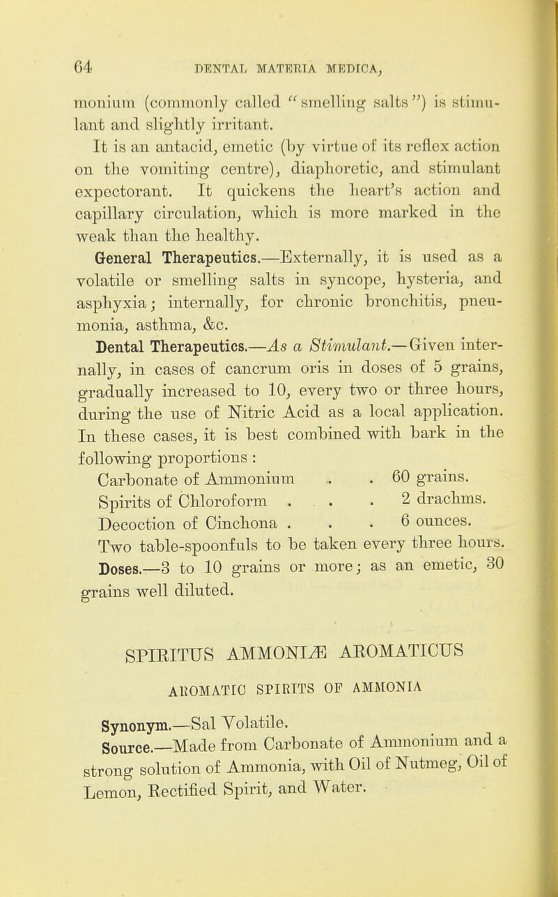 moniiim (commonly called smelling salts) is stimu- lant and slightly irritant. It is an antacid, emetic (by virtue of its reflex action on the vomiting centre)j diaphoretic, and stimulant expectorant. It quickens the heart's action and capillary circulation, which is more marked in the weak than the healthy. General Therapeutics.—Externally, it is used as a volatile or smelling salts in syncope, hysteria, and asphyxia; internally, for chronic bronchitis, pneu- monia, asthma, &c. Dental Therapeutics.—As a Stimulant—Given inter- nally, in cases of cancrum oris in doses of 5 grains, gradually increased to 10, every two or three hours, during the use of Nitric Acid as a local application. In these cases, it is best combined with bark in the following j)roportions : Carbonate of Ammonium .. . 60 grains. Spirits of Chloroform . . .2 drachms. Decoction of Cinchona ... 6 ounces. Two table-spoonfuls to be taken every three hours. Doses.—3 to 10 grains or more; as an emetic, 30 grains well diluted. SPIRITUS AMMONIA AEOMATICUS AKOMATIO SPIRITS OP AMMONIA Synonym.—Sal Volatile. Source.—Made from Carbonate of Ammonium and a strong solution of Ammonia, with Oil of Nutmeg, Oil of Lemon, Eectified Spirit, and Water.