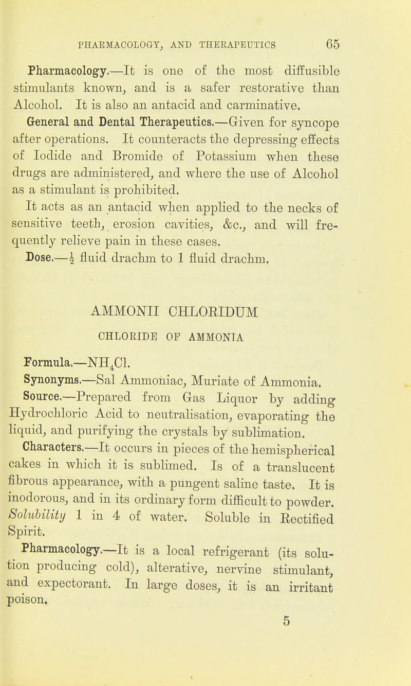 Pharmacology.—It is one of the most diffusible stimulants known, and is a safer restorative than Alcohol. It is also an antacid and carminative. General and Dental Therapeutics.—Given for syncope after operations. It counteracts the depressing effects of Iodide and Bromide of Potassium when these drugs are administered, and where the use of Alcohol as a stimulant is prohibited. It acts as an antacid when applied to the necks of sensitive teeth, erosion cavities, &c., and will fre- quently relieve pain in these cases. Dose.—^ fluid drachm to 1 fluid drachm. AMMONII CHLOEIDUM CHLORIDE OP AMMONIA Formula.—NH4CI. Synonyms.—Sal Ammoniac, Muriate of Ammonia. Source.—Prepared from Gas Liquor by adding Hydrochloric Acid to neutralisation, evaporating the liquid, and purifying the crystals by sublimation. Characters.—It occurs in pieces of the hemispherical cakes in which it is sublimed. Is of a translucent fibrous appearance, with a pungent saline taste. It is inodorous, and in its ordinary form difficult to powder. Solubility 1 in 4 of water. Soluble in Eectified Spirit. Pharmacology.—It is a local refrigerant (its solu- tion producing cold), alterative, nervine stimulant, and expectorant. In large doses, it is an irritant poison. 5