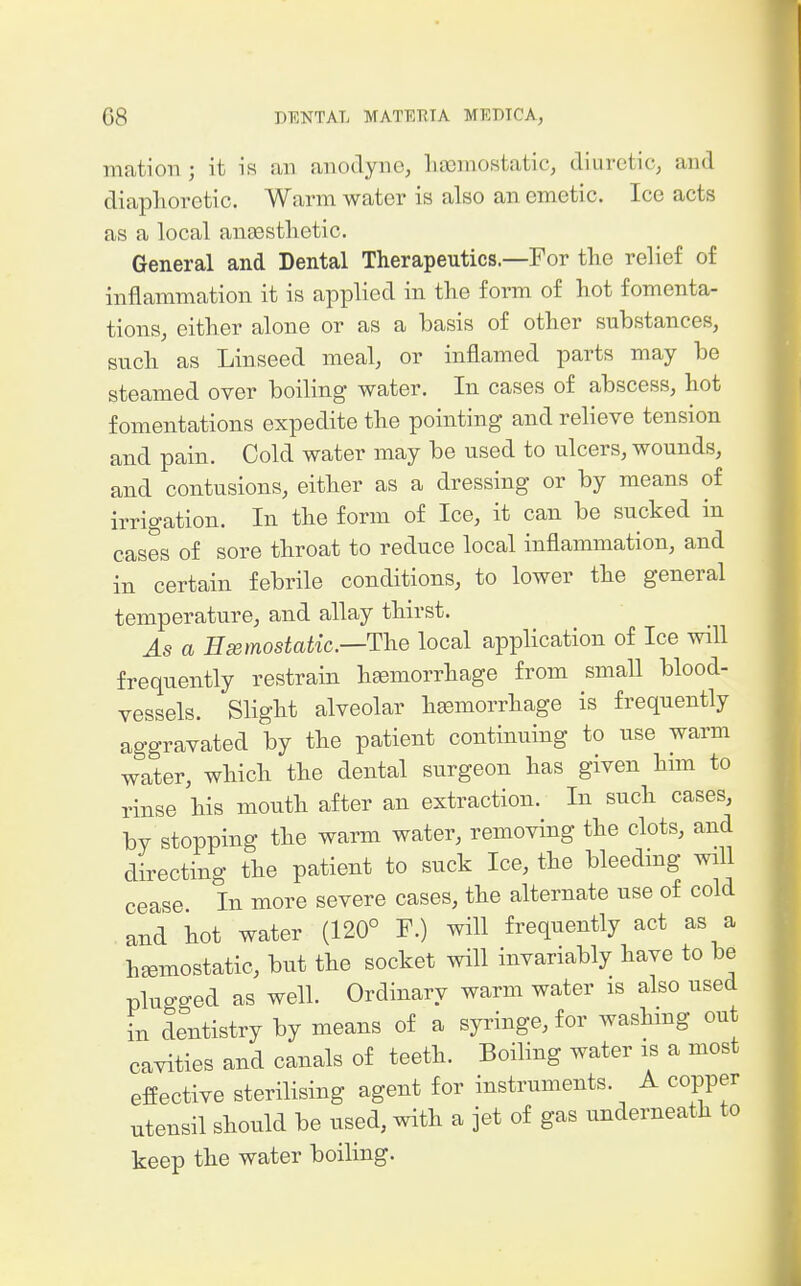 mation ; it is an anodyne, liaemostatic, diuretic, and diaphoretic. Warm water is also an emetic. Ice acts as a local ansestlietic. General and Dental Therapeutics.—For the relief of inflammation it is applied in the form of hot fomenta- tions, cither alone or as a basis of other substances, such as Linseed meal, or inflamed parts may be steamed over boiling water. In cases of abscess, hot fomentations expedite the pointing and relieve tension and pain. Cold water may be used to ulcers, wounds, and contusions, either as a dressing or by means of irrigation. In the form of Ice, it can be sucked in cases of sore throat to reduce local inflammation, and in certain febrile conditions, to lower the general temperature, and allay thirst. As a Hsemostatic.—Tlie local application of Ice will frequently restrain haemorrhage from small blood- vessels. Slight alveolar hjfimorrhage is frequently aggravated by the patient continuing to use warm water, which the dental surgeon has given hnn to rinse his mouth after an extraction. In such cases, by stopping the warm water, removing the clots, and directing the patient to suck Ice, the bleeding will cease In more severe cases, the alternate use of cold and hot water (120° F.) will frequently act as a hjBmostatic, but the socket will invariably have to be plugged as well. Ordinary warm water is also used in dentistry by means of a syringe, for washmg out cavities and canals of teeth. Boiling water is a most effective sterilising agent for instruments. A copper utensil should be used, with a jet of gas underneath to keep the water boiling.