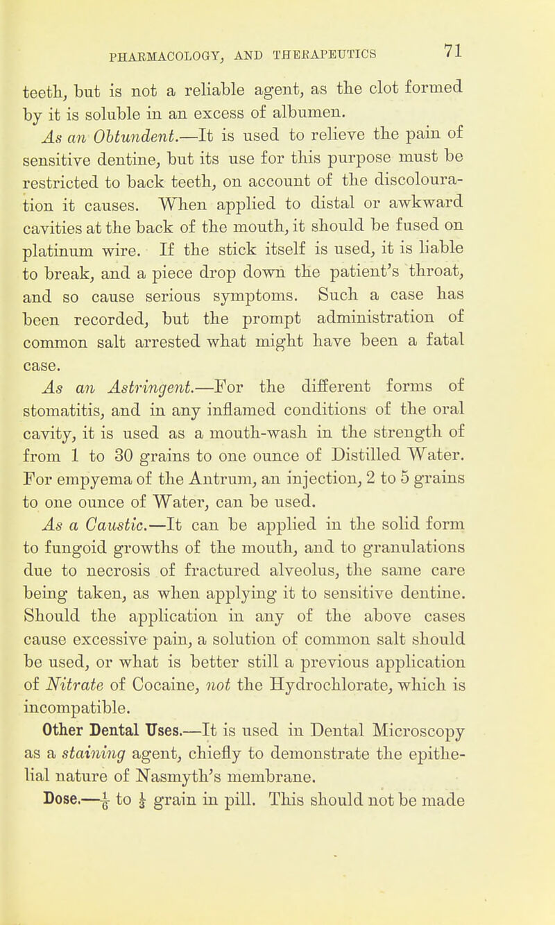 teeth, but is not a reliable agent, as the clot formed by it is soluble in an excess of albumen. As an Obtundent.—It is used to relieve the pain of sensitive dentine, but its use for this purpose must be restricted to back teeth, on account of the discoloura- tion it causes. When applied to distal or awkward cavities at the back of the mouth, it should be fused on platinum wire. If the stick itself is used, it is liable to break, and a piece drop down the patient^s throat, and so cause serious symptoms. Such a case has been recorded, but the prompt administration of common salt arrested what might have been a fatal case. As an Astringent.—For the diiferent forms of stomatitis, and in any inflamed conditions of the oral cavity, it is used as a mouth-wash in the strength of from 1 to 30 grains to one ounce of Distilled Water. For empyema of the Antrum, an injection, 2 to 5 grains to one ounce of Water, can be used. As a Caustic.—It can be applied in the solid form to fungoid growths of the mouth, and to granulations due to necrosis of fractured alveolus, the same care being taken, as when applying it to sensitive dentine. Should the application in any of the above cases cause excessive pain, a solution of common salt should be used, or what is better still a previous application of Nitrate of Cocaine, not the Hydrochlorate, which is incompatible. Other Dental Uses.—It is used in Dental Microscopy as a staining agent, chiefly to demonstrate the epithe- lial nature of Nasmyth's membrane. Dose.—i to ^ grain in pill. This should not be made