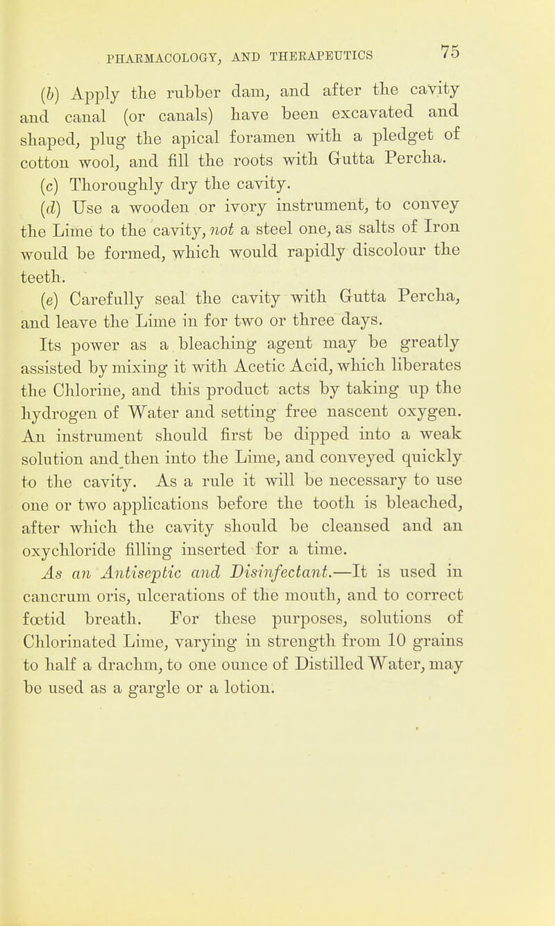 (6) Apply the rubber dam, and after tbe cavity and canal (or canals) have been excavated and shaped, plug the apical foramen with a pledget of cotton wool, and fill the roots with Gutta Percha. (c) Thoroughly dry the cavity. {d) Use a wooden or ivory instrument, to convey the Lime to the cavity, not a steel one, as salts of Iron would be formed, which would ra.pidly discolour the teeth. (e) Carefully seal the cavity with Grutta Percha, and leave the Lime in for two or three days. Its power as a bleaching agent may be greatly assisted by mixing it with Acetic Acid, which liberates the Chlorine, and this product acts by taking up the hydrogen of Water and setting free nascent oxygen. An instrument should first be dipped into a weak solution and then into the Lime, and conveyed quickly to the cavity. As a rule it will be necessary to use one or two applications before the tooth is bleached, after which the cavity should be cleansed and an oxychloride filling inserted for a time. As an Antiseptic and Disinfectant.—It is used in cancrum oris, ulcerations of the mouth, and to correct foetid breath. For these purposes, solutions of Chlorinated Lime, varying in strength from 10 grains to half a drachm, to one ounce of Distilled Water, may be used as a gargle or a lotion.