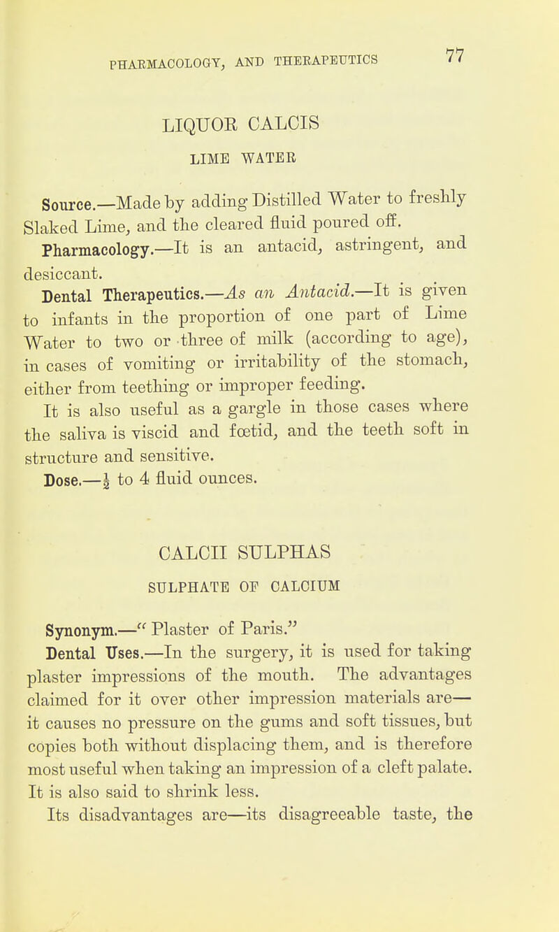 LIQUOR GALOIS LIME WATER Soiu-ce.—Madeby adding Distilled Water to freshly Slaked Lime, and the cleared fluid poured off. Pharmacology—It is an antacid, astringent, and desiccant. Dental Therapeutics—an Antacid—It is given to infants in the proportion of one part of Lime Water to two or three of milk (according to age), in cases of vomiting or irritability of the stomach, either from teething or improper feeding. It is also useful as a gargle in those cases where the saliva is viscid and foetid, and the teeth soft in structure and sensitive. Dose.—g to 4 fluid ounces. OALOII SULPHAS SULPHATE OP CALCIUM Synonym.— Plaster of Paris. Dental Uses.—In the surgery, it is used for taking plaster impressions of the mouth. The advantages claimed for it over other impression materials are— it causes no pressure on the gums and soft tissues, but copies both without displacing them, and is therefore most useful when taking an impression of a cleft palate. It is also said to shrink less. Its disadvantages are—its disagreeable taste, the