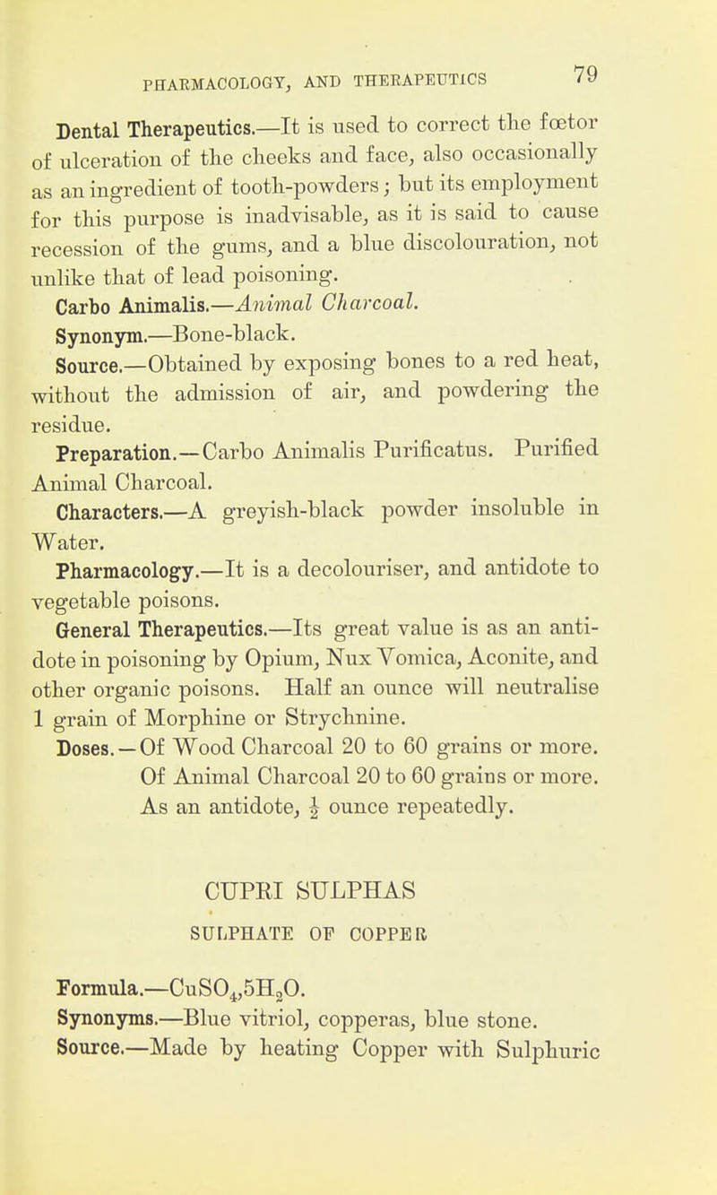 Dental Therapeutics.—It is used to correct tlie foetor of ulceration of the cheeks and face, also occasionally as an ingredient of tooth-powders; but its employment for this purpose is inadvisable, as it is said to cause recession of the gums, and a blue discolouration, not unlike that of lead poisoning. Carbo Animalis.—Animal Charcoal. Synonym.—Bone-black. Source.—Obtained by exposing bones to a red heat, without the admission of air, and powdering the residue. Preparation.—Carbo Animalis Purificatus. Purified Animal Charcoal. Characters.—A greyish-black powder insoluble in Water. Pharmacology.—It is a decolouriser, and antidote to vegetable poisons. General Therapeutics.—Its great value is as an anti- dote in poisoning by Opium, Nux Vomica, Aconite, and other organic poisons. Half an ounce will neutralise 1 grain of Morphine or Strychnine. Doses. —Of Wood Charcoal 20 to 60 grains or more. Of Animal Charcoal 20 to 60 grains or more. As an antidote, ^ ounce repeatedly. CUPEI SULPHAS SULPHATE OF COPPER Formula.—CuS04,5H20. Sjmonyms.—Blue vitriol, copperas, blue stone. Source.—Made by heating Copper with Sulphuric