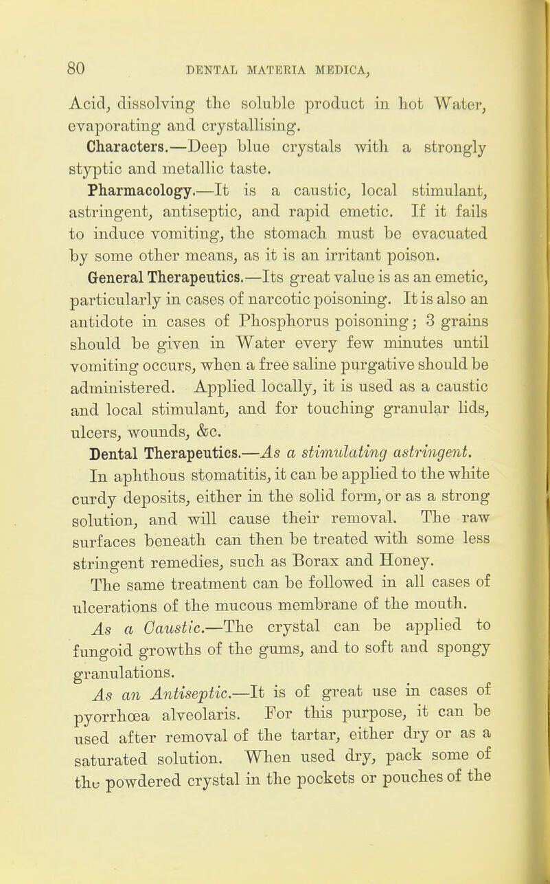 Acid, dissolving the soluble product in hot Water, evaporating and crystallising. Characters.—Deep blue crystals with a strongly styptic and metallic taste. Pharmacology.—It is a caustic, local stimulant, astringent, antiseptic, and rapid emetic. If it fails to induce vomiting, the stomach must be evacuated by some other means, as it is an irritant poison. General Therapeutics.—Its great value is as an emetic, particularly in cases of narcotic poisoning. It is also an antidote in cases of Phosphorus poisoning; 3 grains should be given in Water every few minutes until vomiting occurs, when a free saline purgative should be administered. Applied locally, it is used as a caustic and local stimulant, and for touching granular lids, ulcers, wounds, &c. Dental Therapeutics.—As a stimulating astringent. In aphthous stomatitis, it can be applied to the white curdy deposits, either in the solid form, or as a strong solution, and will cause their removal. The raw surfaces beneath can then be treated with some less stringent remedies, such as Borax and Honey. The same treatment can be followed in all cases of ulcerations of the mucous membrane of the mouth. As a Caustic.—The crystal can be appHed to fungoid growths of the gums, and to soft and spongy granulations. As an Antiseptic.—It is of great use in cases of pyorrhoea alveolaris. For this purpose, it can be used after removal of the tartar, either dry or as a saturated solution. When used dry, pack some of the powdered crystal in the pockets or pouches of the