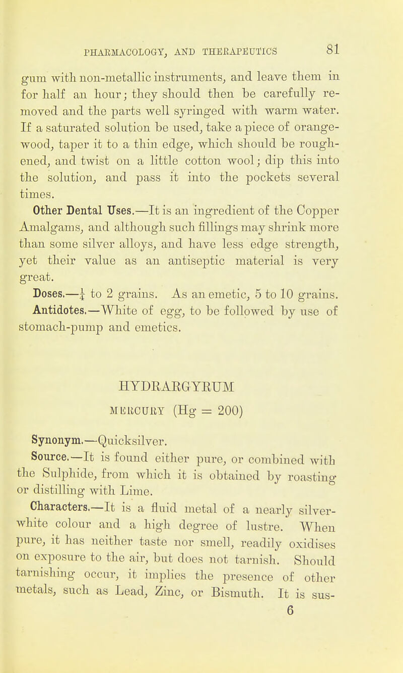 gum witli non-metallic instruments^ and leave tliem in for lialf an liour; tliey should then be carefully re- moved and the parts well syringed with warm water. If a saturated solution be used, take a piece of orange- wood, taper it to a thin edge, which should be rough- ened, and twist on a little cotton wool; dip this into the solution, and pass it into the pockets several times. Other Dental TJses.—It is an ingredient of the Copper Amalgams, and although such fillings may shrink more than some silver alloys, and have less edge strength, yet their value as an antiseptic material is very great. Doses.—i to 2 grains. As an emetic, 5 to 10 grains. Antidotes.—White of egg, to be followed by use of stomach-joump and emetics. HYDRAKGYEUM MKliCUllY (Hg = 200) Synonym.—Quicksilver. Source.—It is found either pure, or combined with the Sulphide, from which it is obtained by roasting or distilling with Lime. Characters.—It is a fluid metal of a nearly silver- white colour and a high degree of lustre. When pure, it has neither taste nor smell, readily oxidises on exposure to the air, but does not tarnish. Should tarnishing occur, it implies the presence of other metals, such as Lead, Zinc, or Bismuth. It is sus- 6