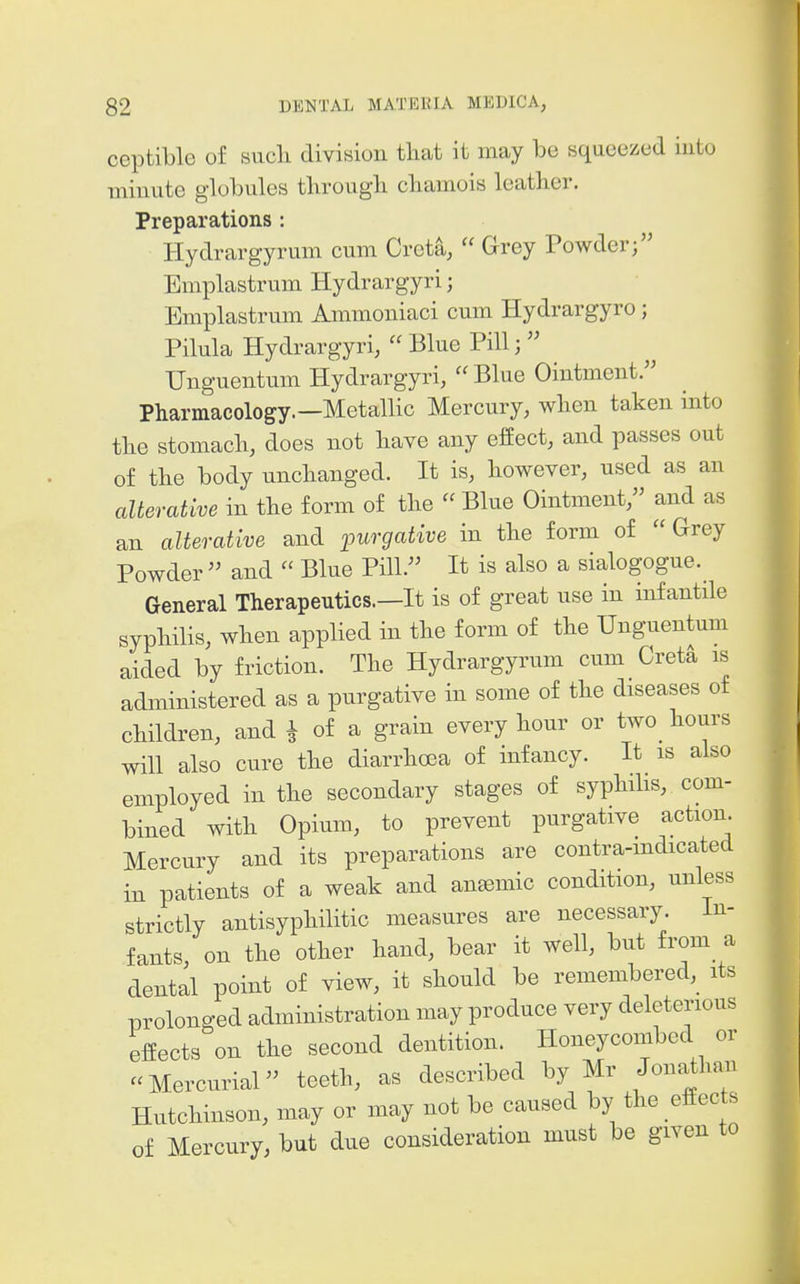 ceptible of such division that it may be squeezed into minute globules through chamois leather. Preparations : Hydrargyrum cum Greta,  Grey Powder; Emplastrum Hydrargyri; Emplastrum Ammoniaci cum Hydrargyro; Pilula Hydrargyri,  Blue Pill;  TJnguentum Hydrargyri,  Blue Ointment. Pharmacology.—Metallic Mercury, when taken into the stomach, does not have any effect, and passes out of the body unchanged. It is, however, used as an alterative in the form of the  Blue Ointment, and as an alterative and purgative in the form of  Grey Powder  and  Blue Pill. It is also a sialogogue. General Therapeutics.—It is of great use in infantile syphilis, when applied in the form of the Unguentum aided by friction. The Hydrargyrum cum Cret^ is administered as a purgative in some of the diseases of children, and i of a grain every hour or two hours will also cure the diarrhoea of infancy. It is also employed in the secondary stages of syphihs, com- bined with Opium, to prevent purgative action. Mercury and its preparations are contra-mdicated in patients of a weak and anemic condition, unless strictly antisyphilitic measures are necessary. In- fants, on the other hand, bear it well, but from a dental point of view, it should be remembered, its prolonged administration may produce very deleterious effects on the second dentition. Honeycombed or «Mercurial teeth, as described by Mr Jonathai, Hutchinson, may or may not be caused by the effects of Mercury, but due consideration must be given to