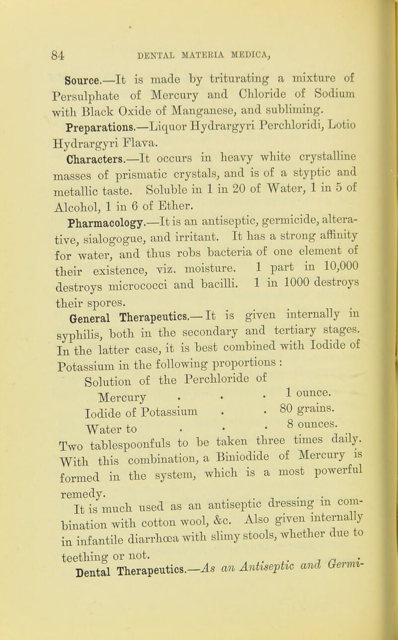 Source.—It is made by triturating a mixture of Persulphate of Mercury and Chloride of Sodium with Black Oxide of Manganese, and subliming. Preparations.—Liquor Hydrargyri Perchloridi, Lotio Hydrargyri Flava. Characters.—It occurs in heavy white crystalline masses of prismatic crystals, and is of a styptic and metallic taste. Soluble in 1 in 20 of Water, 1 in 5 of Alcohol, 1 in 6 of Ether. Pharmacology.—It is an antiseptic, germicide, altera- tive, sialogogue, and irritant. It has a strong affinity for water, and thus robs bacteria of one element of their existence, viz. moisture. 1 part in 10,000 destroys micrococci and bacilli. 1 in 1000 destroys their spores. General Therapeutics.—It is given internally in syphilis, both in the secondary and tertiary stages. In the latter case, it is best combined with Iodide of Potassium in the following proportions : Solution of the Perohloride of Mercury . • • 1 ounce. Iodide of Potassium . • 80 grams. Water to . • • 8 ounces Two tablespoonfuls to be taken three tmies daily. With this combination, a Biniodide of Mercury is formed in the system, which is a most powerful remedy. It is much used as an antiseptic dressmg m com- bination with cotton wool, &c. Also given internal y in infantile diarrhoea with slimy stools, whether due to teething or not. _ Dental Therapeutics.—an Antiseptic and Germi-