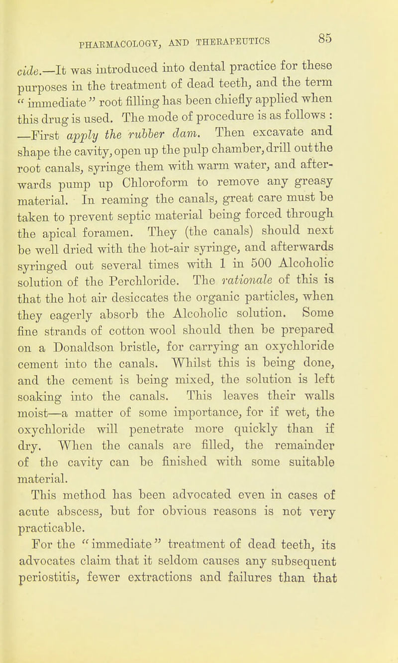 0 PHARMACOLOGY, AND THERAPEUTICS »0 citZtf.—It was introduced into dental practice for these purposes in the treatment of dead teeth, and the term  immediate  root filling has been chiefly applied when this drug is used. The mode of procedure is as follows : First a'p'ply the rubber dam. Then excavate and shape the cavity, open up the pulp chamber, drill out the root canals, syringe them with warm water, and after- wards pump up Chloroform to remove any greasy material. In reaming the canals, great care must be taken to prevent septic material being forced through the apical foramen. They (the canals) should next be well dried with the hot-air syringe, and afterwards syringed out several times with 1 in 500 Alcoholic solution of the Perchloride. The rationale of this is that the hot air desiccates the organic particles, when they eagerly absorb the Alcoholic solution. Some fine strands of cotton wool should then be prepared on a Donaldson bristle, for carrying an oxychloride cement into the canals. Whilst this is being done, and the cement is being mixed, the solution is left soaking into the canals. This leaves their walls moist—a matter of some importance, for if wet, the oxychloride will penetrate more quickly than if dry. When the canals are filled, the remainder of the cavity can be finished with some suitable material. This method has been advocated even in cases of acute abscess, but for obvious reasons is not very practicable. For the  immediate  treatment of dead teeth, its advocates claim that it seldom causes any subsequent periostitis; fewer extractions and failures than that