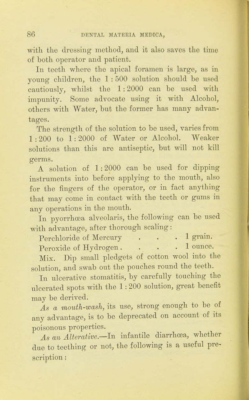 with tlie dressing method, and it also saves the time of both operator and patient. In teeth where the apical foramen is large, as in young children, the 1 : 500 solution should be used cautiously, whilst the 1:2000 can be used with impunity. Some advocate using it with Alcohol, others with Water, but the former has many advan- tages. The strength of the solution to be used, varies from 1 :200 to 1: 2000 of Water or Alcohol. Weaker solutions than this are antiseptic, but will not kill germs. A solution of 1:2000 can be used for dipping instruments into before applying to the mouth, also for the fingers of the operator, or in fact anything that may come in contact with the teeth or gums in any operations in the mouth. In pyorrhoea alveolaris, the following can be used with advantage, after thorough scaling : Perchloride of Mercury . . .1 grain. Peroxide of Hydrogen .... 1 ounce. Mix. Dip small pledgets of cotton wool into the solution, and swab out the pouches round the teeth. In ulcerative stomatitis, by carefully touching the ulcerated spots with the 1: 200 solution, great benefit may be derived. As a mouth-wash, its use, strong enough to be of any advantage, is to be deprecated on account of its poisonous properties. As an Alterative.—In infantile diarrhoea, whether due to teething or not, the following is a useful pre- scription ;