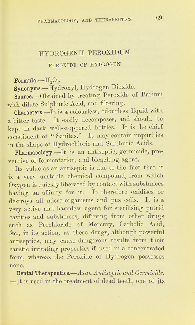 HYDEOaENII PEROXIDUM PEROXIDE OF HYDROGEN Formula.—HgOg. Synonyms.—ikydroxyl, Hydrogen Dioxide. Source.—Obtained by treating Peroxide of Barium with dilute Sulphuric Acid, and filtering. Characters.—It is a colourless, odourless liquid with a bitter taste. It easily decomposes, and should be kept in dark well-stoppered bottles. It is the chief constituent of  Sanitas. It may contain impurities in the shape of Hydrochloric and Sulphuric Acids. Pharmacology.—It is an antiseptic, germicide, pre- ventive of fermentation, and bleaching agent. Its value as an antiseptic is due to the fact that it is a very unstable chemical compound, from which Oxygen is quickly liberated by contact with substances having an affinity for it. It therefore oxidises or destroys all micro-organisms and pus cells. It is a very active and harmless agent for sterilising putrid cavities and substances, differing from other drugs such as Perchloride of Mercury, Carbolic Acid, &c., in its action, as these drugs, although powerful antiseptics, may cause dangerous results from their caustic irritating properties if used in a concentrated form, whereas the Peroxide of Hydrogen possesses none. Dental Therapeutics.—As an AntisepHc and Gerinicide. T—It is used in the treatment of dead teeth, one of its