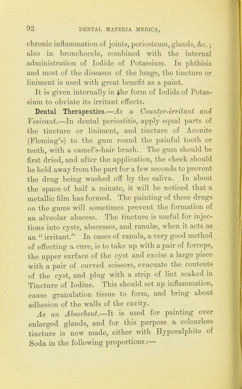 clironic iuflamniatioii of joints, poriosteuin, glandsj &c.; also in broncliocele, combined with the internal administration of Iodide of Potassium. In plithisis and most of the diseases of the lungs, the tincture or liniment is used with great benefit as a paint. It is given internally in ihe form of Iodide of Potas- sium to obviate its irritant effects. Dental Therapeutics.—As a Counter-irritant and Vesicant.—In dental periostitis, apply equal parts of the tincture or liniment, and tincture of Aconite (Fleming's) to the gum round the painful tooth or teeth, with a camel's-hair brush. The gum should be first dried, and after the application, the cheek should be held away from the part for a few seconds to prevent the drug being washed off by the saliva. In about the space of half a minute, it will be noticed that a metallic film has formed. The painting of these drugs on the gums will sometimes prevent the formation of an alveolar abscess. The tincture is useful for injec- tions into cysts, abscesses, and ranulge, when it acts as an  irritant. In cases of ranula, a very good method of effecting a cure, is to take up with a pair of forceps, the upper surface of the cyst and excise a large piece with a pair of curved scissors, evacuate the contents of the cyst, and plug with a strip of lint soaked in Tincture of Iodine. This should set up inflammation, cause granulation tissue to form, and bring about adhesion of the walls of the cavity. As an Ahsorhent.—lt is used for painting over enlarged glands, and for this purpose a colourless tincture is now made, either with Hyposulphite of Soda in the following proportions;—