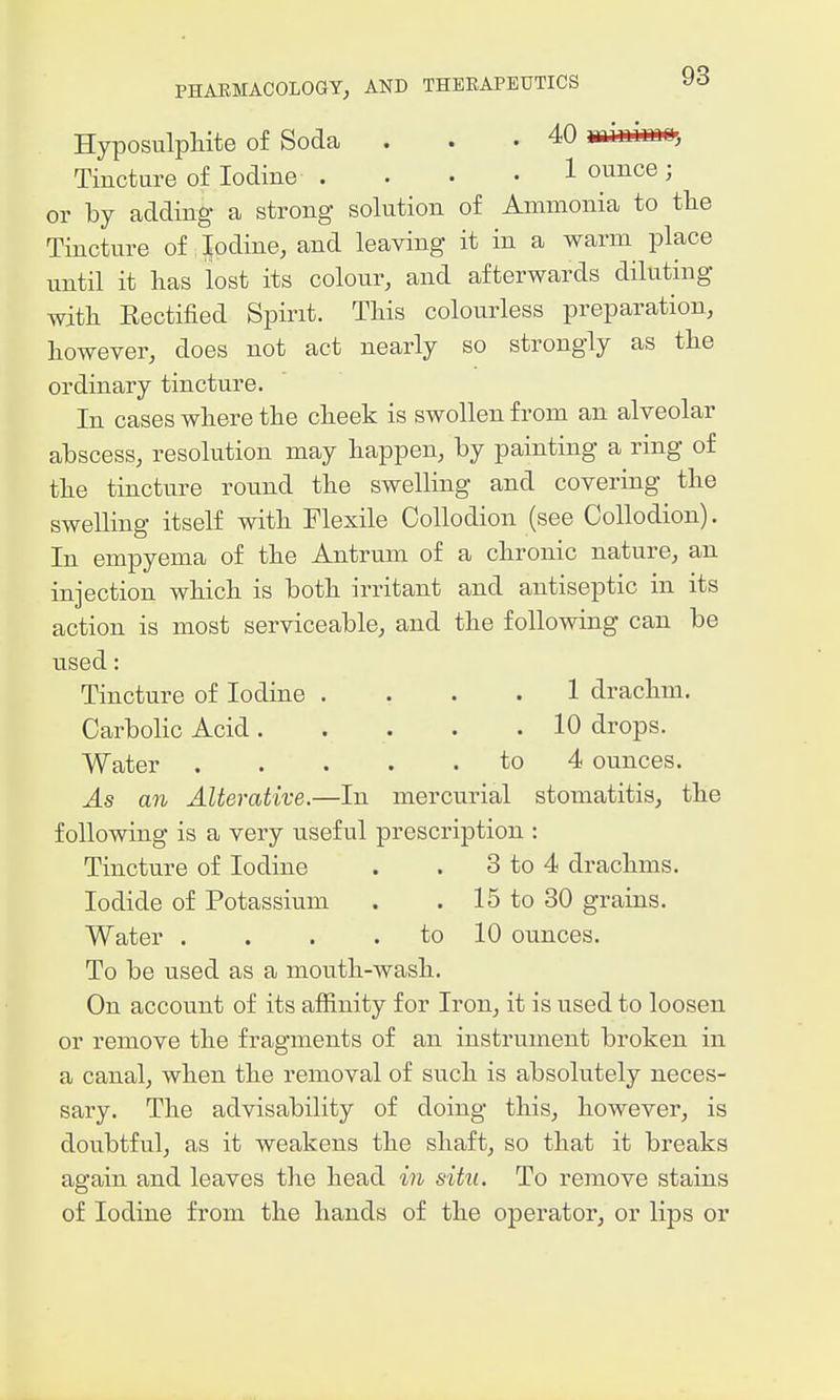 Hyposulpliite of Soda . . .40 miuimD, Tincture of Iodine . . • • 1 ounce; or by adding a strong solution of Ammonia to tlie Tincture of Jodine, and leaving it in a warm place until it has lost its colour, and afterwards diluting with Rectified Spirit. This colourless preparation, however, does not act nearly so strongly as the ordinary tincture. In cases where the cheek is swollen from an alveolar abscess, resolution may happen, by painting a ring of the tincture round the swelling and covering the swelling itself with Flexile Collodion (see Collodion). In empyema of the Antrum of a chronic nature, an injection which is both irritant and antiseptic in its action is most serviceable, and the following can be used: Tincture of Iodine .... 1 drachm. Carbolic Acid. . . . .10 drops. Water to 4 ounces. As an Alterative.—In mercurial stomatitis, the following is a very useful prescription : Tincture of Iodine . . 3 to 4 drachms. Iodide of Potassium . . 15 to 30 grains. Water . . . . to 10 ounces. To be used as a mouth-wash. On account of its affinity for Iron, it is used to loosen or remove the fragments of an instrument broken in a canal, when the removal of such is absolutely neces- sary. The advisability of doing this, however, is doubtful, as it weakens the shaft, so that it breaks again and leaves the head in situ. To remove stains of Iodine from the hands of the operator, or lips or