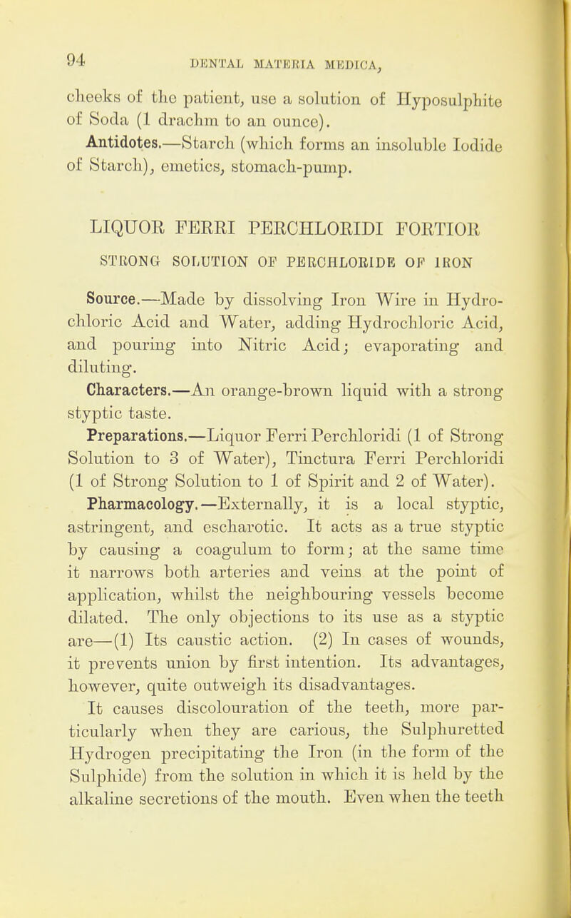 cheeks of tlic patient^ use a solution of Hyposulphite of Soda (1 drachm to an ounce). Antidotes.—Starch (which forms an insoluble Iodide of Starch), emetics^ stomach-pump. LIQUOR FERRI PERCHLORIDI FORTIOR STRONG SOLUTION OP PEROIILORIDE OF IRON Source.—Made by dissolving Iron Wire in Hydro- chloric Acid and Water, adding Hydrochloric Acid, and pouring into Nitric Acid; evaporating and diluting. Characters.—An orange-brown liquid with a strong styptic taste. Preparations.—Liquor Ferri Perchloridi (1 of Strong Solution to 3 of Water), Tinctura Ferri Perchloridi (1 of Strong Solution to 1 of Spirit and 2 of Water). Pharmacolog^y.—Externally, it is a local styptic, astringent, and escharotic. It acts as a true styptic by causing a coagulum to form; at the same time it narrows both arteries and veins at the point of application, whilst the neighbouring vessels become dilated. The only objections to its use as a styptic are—(1) Its caustic action. (2) In cases of wounds, it prevents union by first intention. Its advantages, however, quite outweigh its disadvantages. It causes discolouration of the teeth, more par- ticularly when they are carious, the Sulphuretted Hydrogen precipitating the Iron (in the form of the Sulphide) from the solution in which it is held by the alkaline secretions of the mouth. Even when the teeth