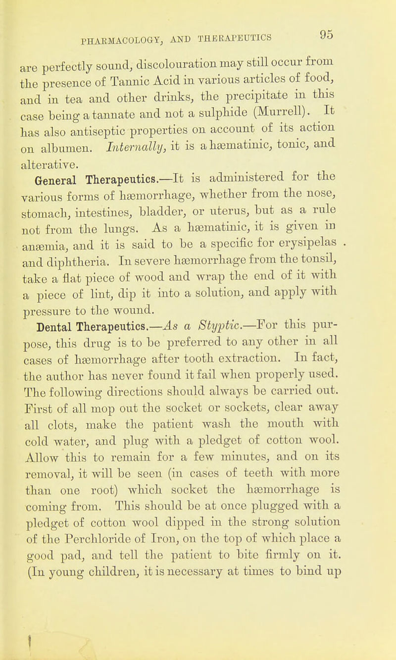 are perfectly sound, discolouration may still occur from tlie presence of Tannic Acid in various articles of food, and in tea and otlier drinks, tlie precipitate in this case being- a tannate and not a sulphide (Murrell). ^ It has also antiseptic properties on account of its action on albumen. Internally, it is a hasmatinic, tonic, and alterative. General Therapeutics.—It is administered for the various forms of htemorrhage, whether from the nose, stomach, intestines, bladder, or uterus, but as a rule not from the kings. As a heematinic, it is given in antemia, and it is said to be a specific for erysipelas and diphtheria. In severe heemorrhage from the tonsil, take a flat piece of wood and wrap the end of it with a piece of lint, dip it into a solution, and apply with pressure to the wound. Dental Therapeutics.—J.s a Shjptic.—For this pur- pose, this drug is to be preferred to any other in all cases of heemorrhage after tooth extraction. In fact, the author has never found it fail when properly used. The following directions should always be carried out. First of all mop out the socket or sockets, clear away all clots, make the patient wash the mouth with cold water, and plug with a pledget of cotton wool. Allow this to remain for a few minutes, and on its removal, it will be seen (in cases of teeth with more than one root) which socket the hgemorrhage is coming from. This should be at once plugged with a pledget of cotton wool dipped in the strong solution of the Perchloride of Iron, on the top of which place a good pad, and tell the patient to bite firmly on it. (In young children, it is necessary at times to bind up I