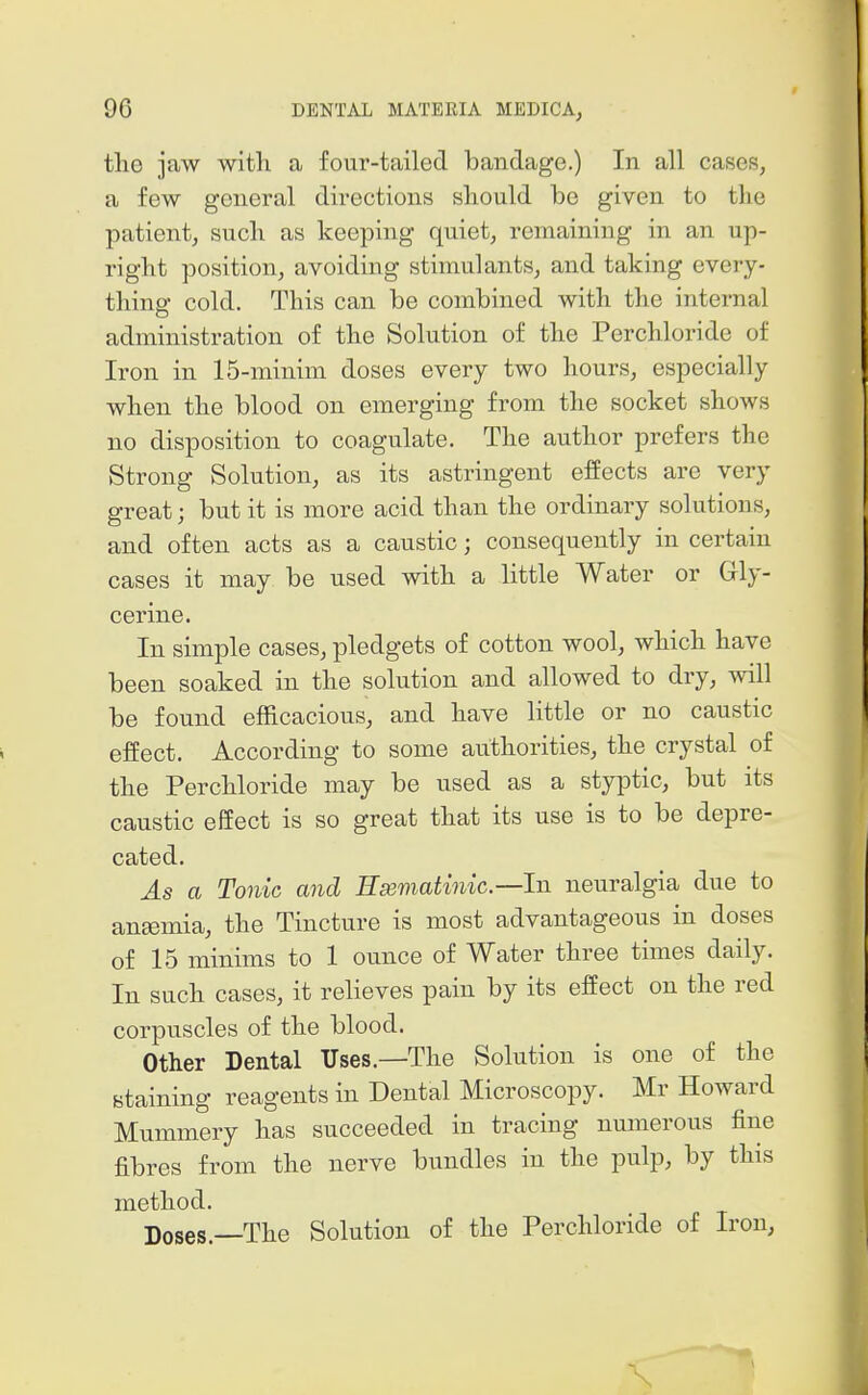 the jaw witli a four-tailed bandage.) In all cases, a few general directions should be given to tlio patient, such as keeping quiet, remaining in an up- right position, avoiding stimulants, and taking every- thing cold. This can be combined with the internal administration of the Solution of the Perchloride of Iron in 15-minim doses every two hours, especially when the blood on emerging from the socket shows no disposition to coagulate. The author prefers the Strong Solution, as its astringent effects are very great; but it is more acid than the ordinary solutions, and often acts as a caustic; consequently in certain cases it may be used with a little Water or Grly- cerine. In simple cases, pledgets of cotton wool, which have been soaked in the solution and allowed to dry, will be found efficacious, and have little or no caustic effect. According to some authorities, the crystal of the Perchloride may be used as a styptic, but its caustic effect is so great that its use is to be depre- cated. As a Tonic and Emmatinic—In neuralgia due to ansemia, the Tincture is most advantageous in doses of 15 minims to 1 ounce of Water three times daily. In such cases, it relieves pain by its effect on the red corpuscles of the blood. Other Dental Uses.—The Solution is one of the staining reagents in Dental Microscopy. Mr Howard Mummery has succeeded in tracing numerous fine fibres from the nerve bundles in the pulp, by this method. Doses.—The Solution of the Perchloride of Iron, \