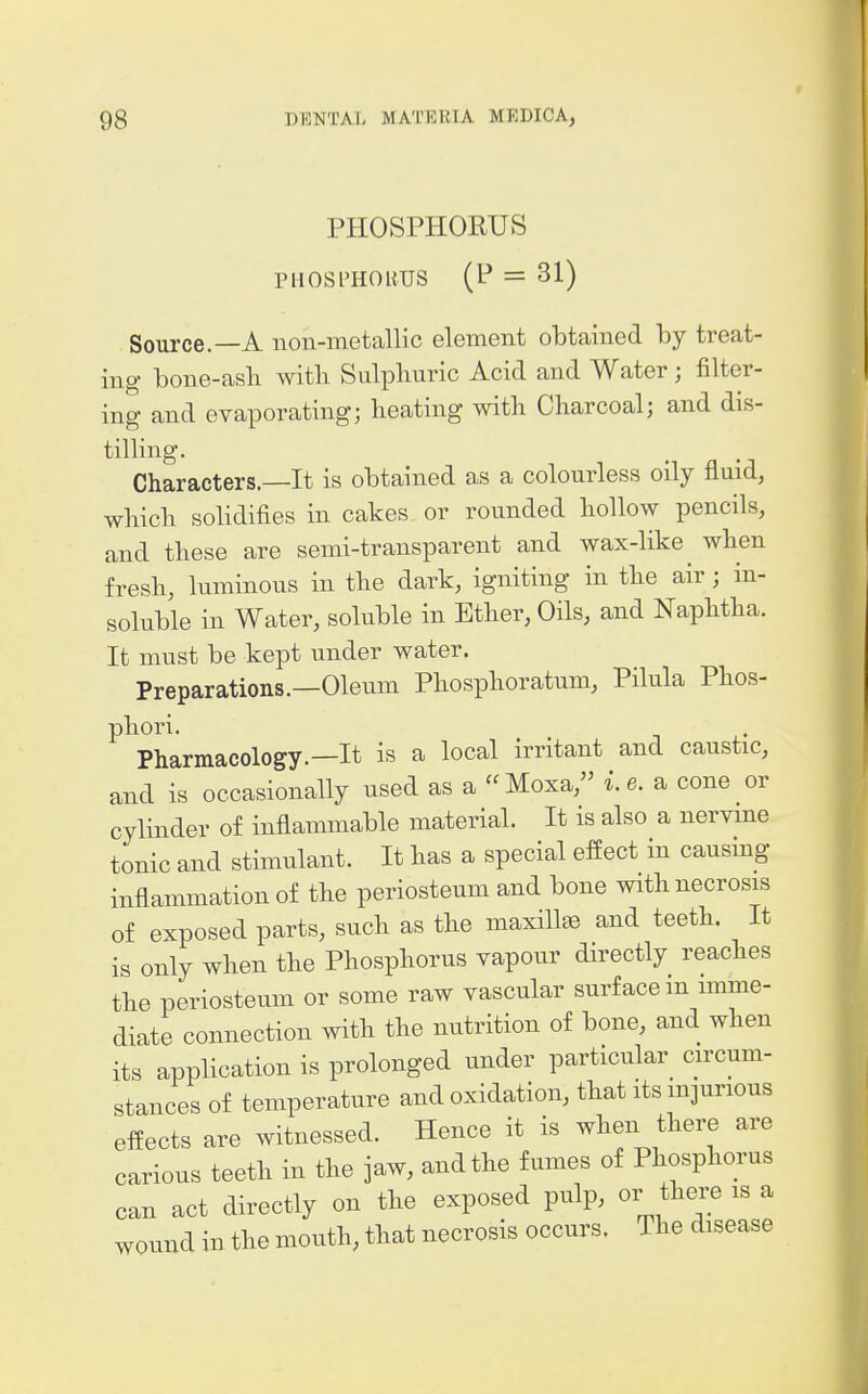 PHOSPHORUS PHOSraOHUS (P = 31) Source.—A non-metallic element obtained by treat- ing bone-asb with Sulphuric Acid and Water ; filter- ing and evaporating; beating with Charcoal; and dis- tilling. Characters.—It is obtained as a colourless oily fluid, which solidifies in cakes or rounded hollow pencils, and these are semi-transparent and wax-like when fresh, luminous in the dark, igniting in the air; in- soluble in Water, soluble in Ether, Oils, and Naphtha. It must be kept under water. Preparations.—Oleum Phosphoratum, Pilula Phos- phor i. Pharmacology.—It is a local irritant and caustic, and is occasionally used as a Moxa, i.e. a cone or cylinder of inflammable material. It is also a nervine tonic and stimulant. It has a special effect in causing inflammation of the periosteum and bone with necrosis of exposed parts, such as the maxillae and teeth. It is only when the Phosphorus vapour directly reaches the periosteum or some raw vascular surface m imme- diate connection with the nutrition of bone, and when its application is prolonged under particular circum- stances of temperature and oxidation, that its injurious effects are witnessed. Hence it is when there are carious teeth in the jaw, and the fumes of Phosphorus can act directly on the exposed pulp, or there is a wound in the mouth, that necrosis occurs. The disease