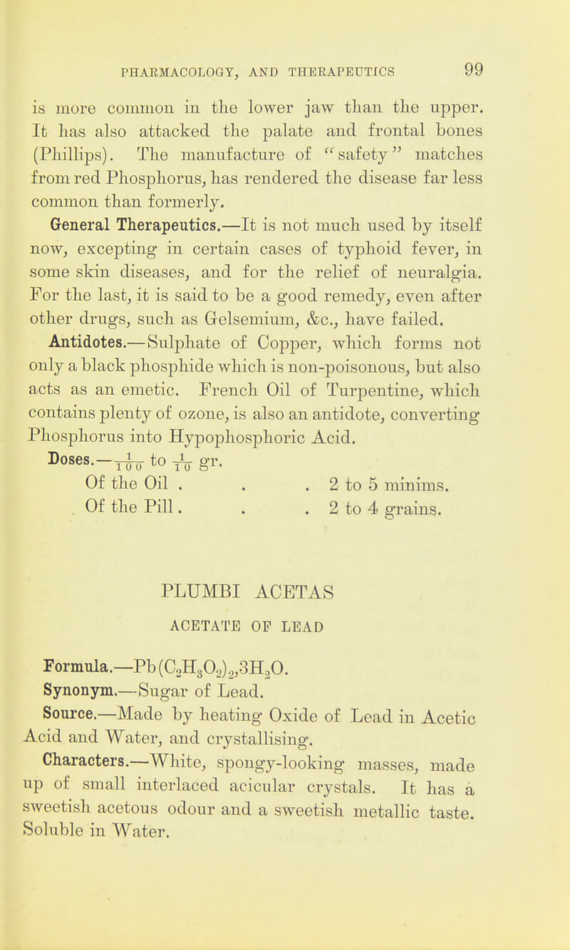 is more coinnion in the lowex jaw than the upper. It has also attacked the palate and frontal bones (Phillips). The manufacture of safety matches from red Phosphorus^ has rendered the disease far less common than formerly. General Therapeutics.—It is not much used by itself now, excepting in certain cases of typhoid fever, in some skin diseases, and for the relief of neuralgia. For the last, it is said to be a good remedy, even after other drugs, such as Grelsemium, &c., have failed. Antidotes.—Sulphate of Copper, which forms not only a black phosphide which is non-poisonous, but also acts as an emetic. French Oil of Turpentine, which contains plenty of ozone, is also an antidote, converting Phosphorus into Hypophosphoric Acid. Doses.-^ to 3-V gr. Of the Oil . . . 2 to 5 minims. Of the Pill. . . 2 to 4 grains. PLUMBI ACETAS ACETATE OP LEAD Formula.—Pb (C0H3O2) ,,3H30. Synonym.—Sugar of Lead. Soui-ce.—Made by heating Oxide of Lead in Acetic Acid and Water, and crystallising. Characters.—White, spongy-looking masses, made up of small interlaced acicular crystals. It has a sweetish acetous odour and a sweetish metallic taste. Soluble in Water.