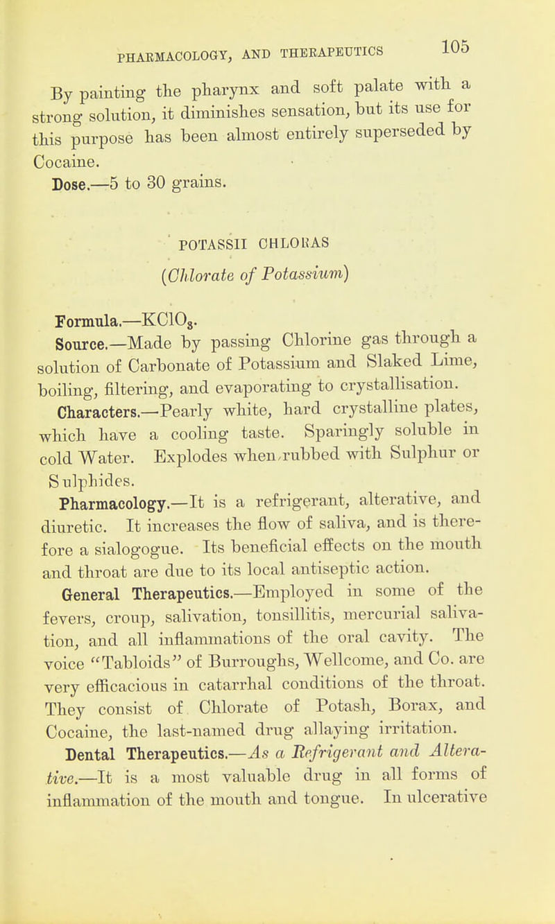 By painting the pliarynx and soft palate witli a strong- solution, it diminishes sensation, but its use f or this purpose has been almost entirely superseded by Cocaine. Dose.—5 to 30 grains. ' POTASSII CHLOHAS {Chlorate of Potassium) Formula.—KClOj. Source.—Made by passing Chlorine gas through a solution of Carbonate of Potassium and Slaked Lime, boiling, filtering, and evaporating to crystallisation. Characters.—Pearly white, hard crystalline plates, which have a cooling taste. Sparingly soluble in cold Water. Explodes when.rubbed with Sulphur or S ulphides. Pharmacology.—It is a refrigerant, alterative, and diuretic. It increases the flow of saliva, and is there- fore a sialogogue. Its beneficial efiPects on the mouth and throat are due to its local antiseptic action. General Therapeutics.—Employed in some of the fevers, croup, salivation, tonsillitis, mercurial saliva- tion, and all inflammations of the oral cavity. The voice Tabloids of Burroughs, Wellcome, and Co. are very efficacious in catarrhal conditions of the throat. They consist of Chlorate of Potash, Borax, and Cocaine, the last-named drug allaying irritation. Dental Therapeutics.—As a Refrigerant and Altera- tive.—It is a most valuable drug in all forms of inflammation of the mouth and tongue. In ulcerative