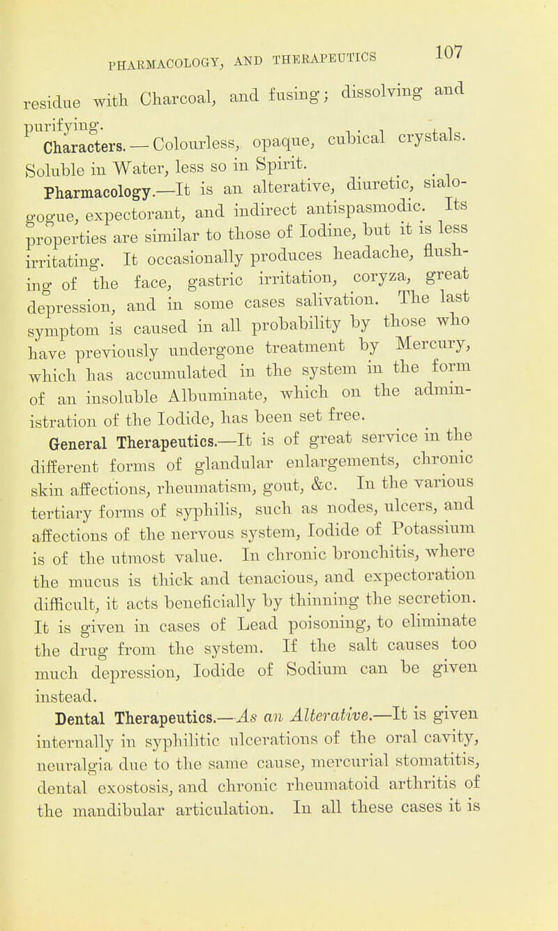 residue with Charcoal, and fusing; dissolving and purifying. ' , Characters. - Colourless, opaque, cubical crystals. Soluble in Water, less so in Spirit. Pharmacology.—It is an alterative, dmretic, sialo- o-ogue, expectorant, and indirect antispasmodic. Its properties are similar to those of Iodine, but it is less irritating. It occasionally produces headache, flush- ing of the face, gastric irritation, coryza, great depression, and in some cases salivation. The last symptom is caused in all probability by those who have previously undergone treatment by Mercury, which has accumulated in the system in the form of an insoluble Albuminate, which on the admin- istration of the Iodide, has been set free. General Therapeutics.—It is of great service in the different forms of glandular enlargements, chronic skin affections, rheumatism, gout, &c. In the various tertiary forms of syphilis, such as nodes, ulcers, and affections of the nervous system, Iodide of Potassium is of the utmost value. In chronic bronchitis, where the mucus is thick and tenacious, and expectoration difficult, it acts beneficially by thinning the secretion. It is given in cases of Lead poisoning, to eliminate the drug from the system. If the salt causes too much depression. Iodide of Sodium can be given instead. Dental Therapeutics.—an Alterative—It is given internally in syphilitic ulcerations of the oral cavity, neuralgia due to the same cause, mercurial stomatitis, dental exostosis, and chronic rheumatoid arthritis of the mandibular articulation. In all these cases it is