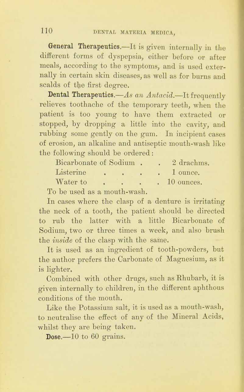 General Therapeutics.—It is given internally in the different forms of dyspepsia^ either before or after meals, according to the symptoms, and is used exter- nally in certain skin diseases, as well as for burns and scalds of the first degree. Dental Therapeutics.—As an Antacid.—It frequently relieves toothache of the temporary teeth, when the patient is too young to have them extracted or stopped, by dropping a little into the cavity, and rubbing some gently on the gum. In incipient cases of erosion, an alkaline and antiseptic mouth-wash like the following should be ordered : Bicarbonate of Sodium . . 2 drachms. Listerine .... 1 ounce. Water to . . . .10 ounces. To be used as a mouth-wash. In cases where the clasp of a denture is irritating the neck of a tooth, the patient should be directed to rub the latter with a little Bicarbonate of Sodium, two or three times a week, and also brush the inside of the clasp with the same. It is used as an ingredient of tooth-powders, but the author prefers the Carbonate of Magnesium, as it is lighter. Combined with other drugs, such as Rhubarb, it is given internally to children, in the different aphthous conditions of the mouth. Like the Potassium salt, it is used as a mouth-wash, to neutralise the effect of any of the Mineral Acids, whilst they are being taken. Dose.—10 to 60 grains.