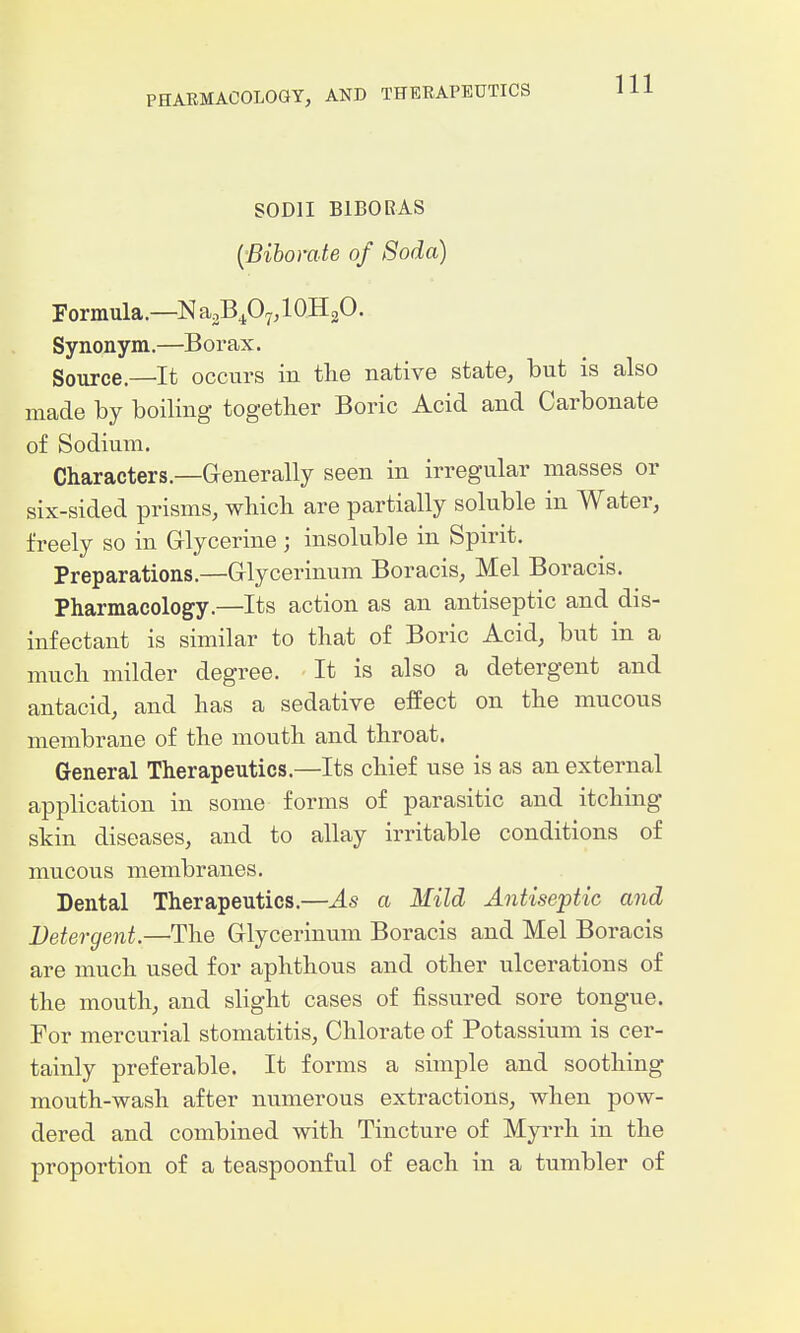 SODII BIBORAS {'Bihorate of Soda) Formula—NagB^O^jlOHgO. Synonym.—Borax. Source.—It occurs in the native state, but is also made by boiling togetber Boric Acid and Carbonate of Sodium. Characters.—Grenerally seen in irregular masses or six-sided prisms, which are partially soluble in Water, freely so in Griycerine ; insoluble in Spirit. Preparations.—Grlycerinum Boracis, Mel Boracis. Pharmacology.—Its action as an antiseptic and dis- infectant is similar to that of Boric Acid, but in a much milder degree. It is also a detergent and antacid, and has a sedative effect on the mucous membrane of the mouth and throat. General Therapeutics.—Its chief use is as an external application in some forms of parasitic and itching skin diseases, and to allay irritable conditions of mucous membranes. Dental Therapeutics.—As a Mild Antiseptic and Detergent.—The Grlycerinum Boracis and Mel Boracis are much used for aphthous and other ulcerations of the mouth, and sHght cases of fissured sore tongue. For mercurial stomatitis. Chlorate of Potassium is cer- tainly preferable. It forms a simple and soothing mouth-wash after numerous extractions, when pow- dered and combined with Tincture of Myrrh in the proportion of a teaspoonful of each in a tumbler of