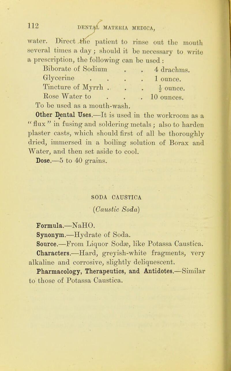 water. Direct Mq patient to rinse out the mouth several times a day; sliould it be necessary to write a prescription, the following can be used : Biborate of Sodium . . 4 drachms. Glycerine .... 1 ounce. Tincture of Myrrh . . . i ounce. Rose Water to . . .10 ounces. To be used as a mouth-wash. Other Dental Uses,—It is used in the workroom as a  flux  in fusing and soldering metals ; also to harden plaster casts, which should first of all be thoroughly dried, immersed in a boiling solution of Borax and Water, and then set aside to cool. Dose,—5 to 40 grains. SODA CAUSTICA {Caustic Soda) Formula.—NaHO, Synonym.—Hydrate of Soda. Source.—From Liquor Sodse, like Potassa Caustica. Characters,—Hard, greyish-white fragments, very alkaline and corrosive, slightly deliquescent. Pharmacology, Therapeutics, and Antidotes,—Similar to those of Potassa Caustica.